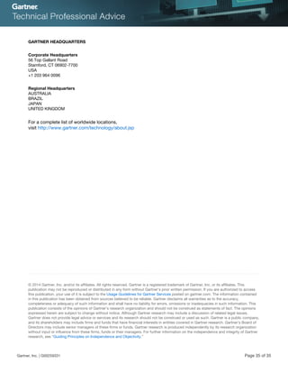 GARTNER HEADQUARTERS
Corporate Headquarters
56 Top Gallant Road
Stamford, CT 06902-7700
USA
+1 203 964 0096
Regional Headquarters
AUSTRALIA
BRAZIL
JAPAN
UNITED KINGDOM
For a complete list of worldwide locations,
visit http://www.gartner.com/technology/about.jsp
© 2014 Gartner, Inc. and/or its affiliates. All rights reserved. Gartner is a registered trademark of Gartner, Inc. or its affiliates. This
publication may not be reproduced or distributed in any form without Gartner’s prior written permission. If you are authorized to access
this publication, your use of it is subject to the Usage Guidelines for Gartner Services posted on gartner.com. The information contained
in this publication has been obtained from sources believed to be reliable. Gartner disclaims all warranties as to the accuracy,
completeness or adequacy of such information and shall have no liability for errors, omissions or inadequacies in such information. This
publication consists of the opinions of Gartner’s research organization and should not be construed as statements of fact. The opinions
expressed herein are subject to change without notice. Although Gartner research may include a discussion of related legal issues,
Gartner does not provide legal advice or services and its research should not be construed or used as such. Gartner is a public company,
and its shareholders may include firms and funds that have financial interests in entities covered in Gartner research. Gartner’s Board of
Directors may include senior managers of these firms or funds. Gartner research is produced independently by its research organization
without input or influence from these firms, funds or their managers. For further information on the independence and integrity of Gartner
research, see “Guiding Principles on Independence and Objectivity.”
Gartner, Inc. | G00259331 Page 35 of 35
 