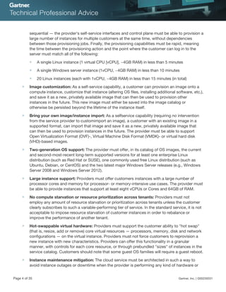 sequential — the provider's self-service interfaces and control plane must be able to provision a
large number of instances for multiple customers at the same time, without dependencies
between those provisioning jobs. Finally, the provisioning capabilities must be rapid, meaning
the time between the provisioning action and the point where the customer can log in to the
server must match all of the following:
■ A single Linux instance (1 virtual CPU [vCPU], ~4GB RAM) in less than 5 minutes
■ A single Windows server instance (1vCPU, ~4GB RAM) in less than 10 minutes
■ 20 Linux instances (each with 1vCPU, ~4GB RAM) in less than 15 minutes (in total)
■ Image customization: As a self-service capability, a customer can provision an image onto a
compute instance, customize that instance (altering OS files, installing additional software, etc.),
and save it as a new, privately available image that can then be used to provision other
instances in the future. This new image must either be saved into the image catalog or
otherwise be persisted beyond the lifetime of the instance itself.
■ Bring your own image/instance import: As a selfservice capability (requiring no intervention
from the service provider to customimport an image), a customer with an existing image in a
supported format, can import that image and save it as a new, privately available image that
can then be used to provision instances in the future. The provider must be able to support
Open Virtualization Format (OVF)-, Virtual Machine Disk Format (VMDK)- or virtual hard disk
(VHD)-based images.
■ Two-generation OS support: The provider must offer, in its catalog of OS images, the current
and second-most-recent long-term supported versions for at least one enterprise Linux
distribution (such as Red Hat or SUSE), one commonly used free Linux distribution (such as
Ubuntu, Debian, or CentOS) and the two latest major Windows Server releases (e.g., Windows
Server 2008 and Windows Server 2012).
■ Large instance support: Providers must offer customers instances with a large number of
processor cores and memory for processor- or memory-intensive use cases. The provider must
be able to provide instances that support at least eight vCPUs or Cores and 64GB of RAM.
■ No compute starvation or resource prioritization across tenants: Providers must not
employ any amount of resource starvation or prioritization across tenants unless the customer
clearly subscribes to such a variable-performing tier of service. In the standard service, it is not
acceptable to impose resource starvation of customer instances in order to rebalance or
improve the performance of another tenant.
■ Hot-swappable virtual hardware: Providers must support the customer ability to "hot swap"
(that is, resize, add or remove) core virtual resources — processors, memory, disk and network
configurations — on the virtual instance. Providers must not force customers to reprovision a
new instance with new characteristics. Providers can offer this functionality in a granular
manner, with controls for each core resource, or through prebundled "sizes" of instances in the
service catalog. Customers should note that some guest OS families will require a guest reboot.
■ Instance maintenance mitigation: The cloud service must be architected in such a way to
avoid instance outages or downtime when the provider is performing any kind of hardware or
Page 4 of 35 Gartner, Inc. | G00259331
 