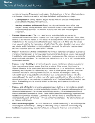 service maintenance. The provider must support this through one of the two following instance
maintenance mitigations or another technique that clearly avoids instance outages:
■ Live migration: A running instance may be moved from one physical host to another
physical host without downtime or reboot.
■ Memory preserving maintenance: During planned maintenance, the provider may
suspend actively running instances for no more than 60 seconds in order to accomplish
hardware or host activities. The instance must not lose state after recovering from
suspension.
■ Instance failure recovery: The cloud service must be architected in such a way to
automatically restart instances on a healthy host if the original physical host fails. This is often
referred to as "instance restart" or "VM restart." It is acceptable for an automatic attempt to be
made to reboot the original physical host and restart instances on it. If that fails, the service
must support restarting the instances on a healthy host. The failure detection must occur within
one minute, and if the host cannot be immediately recovered, the automatic instance restart
process on another host must begin within 5 minutes.
■ Instance maintenance/failure notifications: If a compute resilience event occurs (such as live
migration, instance restart or memory preserving maintenance), the cloud service must support
the ability for customers to be notified that such an event occurred. At a minimum, an option for
email notification must exist. The customer must be able to opt in or out of this communication
via self-service means.
■ Instance restart flexibility: In all non-host-specific service maintenance situations, customer
instances must never incur a service downtime or outage. If that occurs, this criterion is
violated. However, in the event where host maintenance must occur and an instance restart is
necessary due to a guest OS requirement (e.g., patch or driver update), providers must offer
customers flexibility in selecting restart windows per instance. For example, if a security
vulnerability patch is required at the infrastructure level and a customer instance reboot is
required to apply the patch, providers must offer customers at least three different choices of
downtime windows or communicate a procedure by which they have flexibility to take their own
action. The flexibility window must be at least 30 days long with the exception of critical
vulnerabilities.
■ Instance anti-affinity: Some enterprise use cases require that two or more instances be split
and hosted across different physical hosts/clusters/locales. This assurance allows customers to
adhere to higher degrees of application availability by ensuring that a single physical failure
event does not take all instances offline. These scenarios become increasingly important when
load balancing multiple instances. Customers must have the ability to configure individual
instances to have anti-affinity rules — through self-service interfaces — for other instances on
an instance-setting basis.
■ Basic autoscaling support: The cloud service must provide functionality to automatically scale
instance pools horizontally (i.e., adding or subtracting compute instances and reconfiguring
load balancing accordingly) based on schedules and triggers. This must be a service and
Gartner, Inc. | G00259331 Page 5 of 35
 