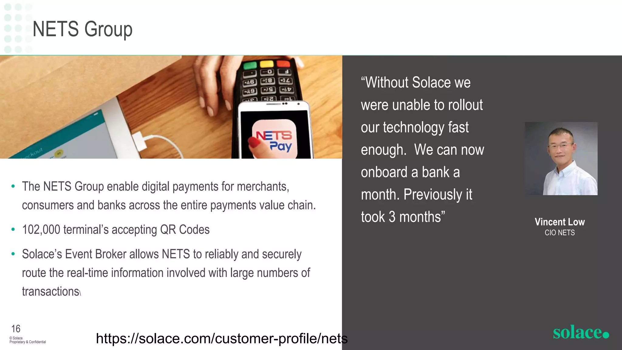 NETS Group
• The NETS Group enable digital payments for merchants,
consumers and banks across the entire payments value chain.
• 102,000 terminal’s accepting QR Codes
• Solace’s Event Broker allows NETS to reliably and securely
route the real-time information involved with large numbers of
transactions
“Without Solace we
were unable to rollout
our technology fast
enough. We can now
onboard a bank a
month. Previously it
took 3 months”
16
© Solace
Proprietary & Confidential
Vincent Low
CIO NETS
https://solace.com/customer-profile/nets
 