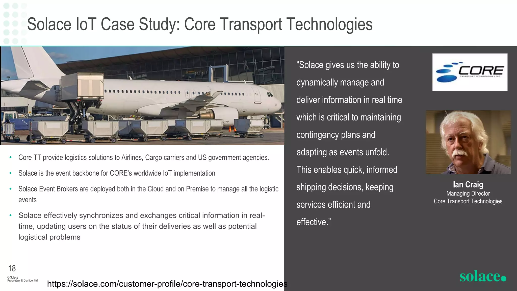 Solace IoT Case Study: Core Transport Technologies
• Core TT provide logistics solutions to Airlines, Cargo carriers and US government agencies.
• Solace is the event backbone for CORE's worldwide IoT implementation
• Solace Event Brokers are deployed both in the Cloud and on Premise to manage all the logistic
events
• Solace effectively synchronizes and exchanges critical information in real-
time, updating users on the status of their deliveries as well as potential
logistical problems
“Solace gives us the ability to
dynamically manage and
deliver information in real time
which is critical to maintaining
contingency plans and
adapting as events unfold.
This enables quick, informed
shipping decisions, keeping
services efficient and
effective.”
© Solace
Proprietary & Confidential
18
Ian Craig
Managing Director
Core Transport Technologies
https://solace.com/customer-profile/core-transport-technologies
 