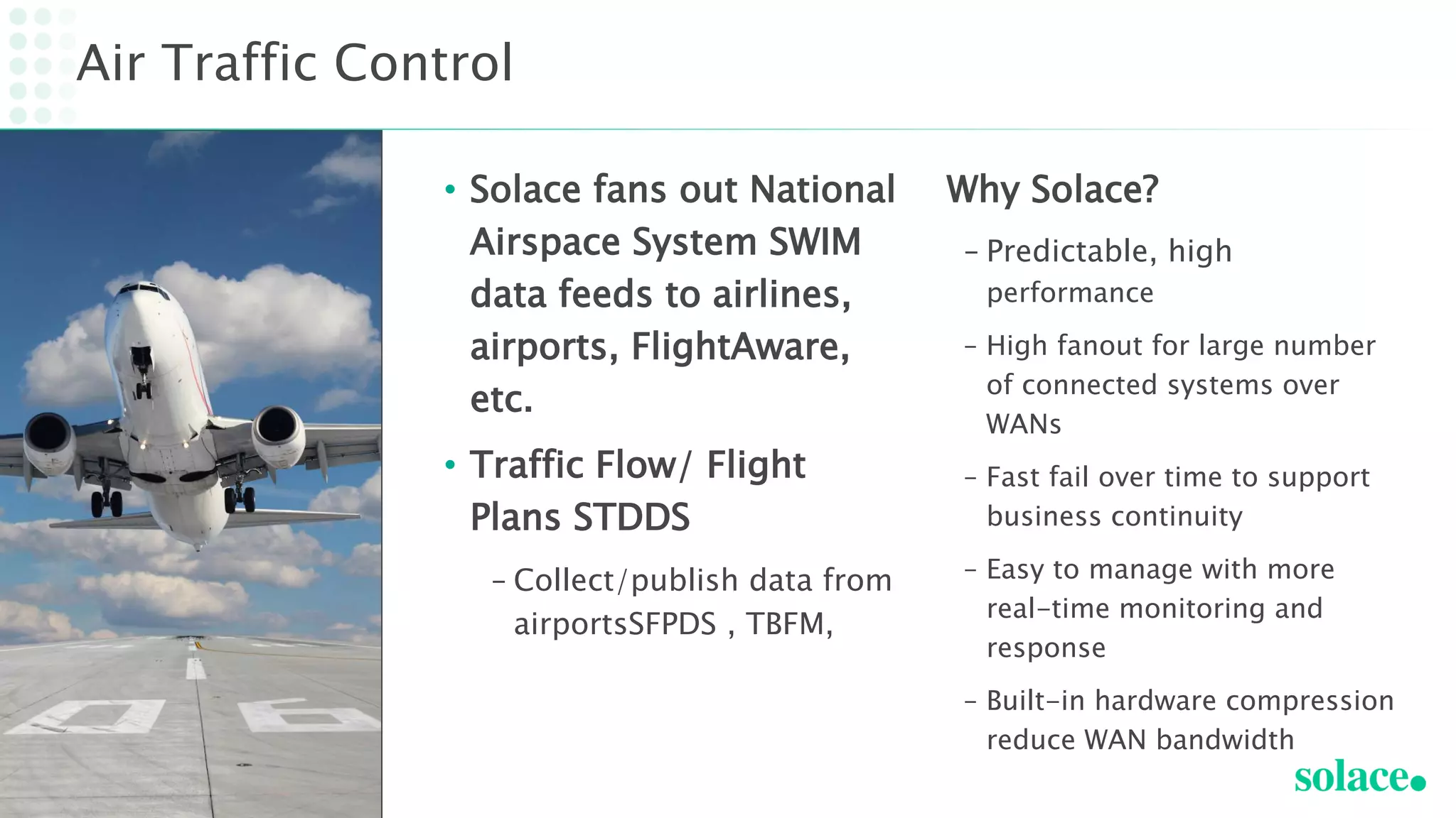 • Solace fans out National
Airspace System SWIM
data feeds to airlines,
airports, FlightAware,
etc.
• Traffic Flow/ Flight
Plans STDDS
– Collect/publish data from
airportsSFPDS , TBFM,
Air Traffic Control
Why Solace?
– Predictable, high
performance
– High fanout for large number
of connected systems over
WANs
– Fast fail over time to support
business continuity
– Easy to manage with more
real-time monitoring and
response
– Built-in hardware compression
reduce WAN bandwidth
 