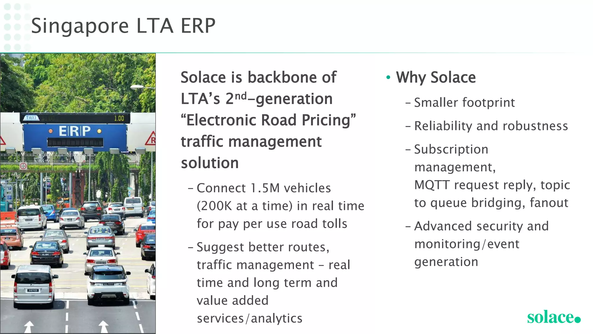 Solace is backbone of
LTA’s 2nd-generation
“Electronic Road Pricing”
traffic management
solution
– Connect 1.5M vehicles
(200K at a time) in real time
for pay per use road tolls
– Suggest better routes,
traffic management – real
time and long term and
value added
services/analytics
Singapore LTA ERP
• Why Solace
– Smaller footprint
– Reliability and robustness
– Subscription
management,
MQTT request reply, topic
to queue bridging, fanout
– Advanced security and
monitoring/event
generation
 