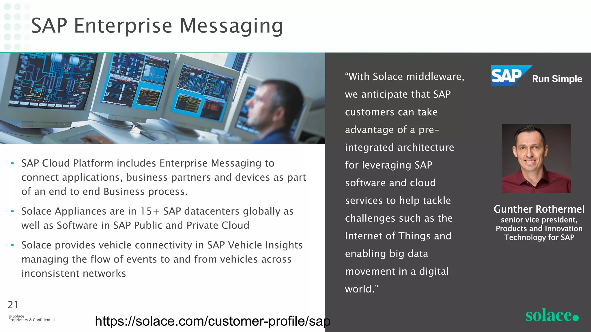 SAP Enterprise Messaging
• SAP Cloud Platform includes Enterprise Messaging to
connect applications, business partners and devices as part
of an end to end Business process.
• Solace Appliances are in 15+ SAP datacenters globally as
well as Software in SAP Public and Private Cloud
• Solace provides vehicle connectivity in SAP Vehicle Insights
managing the flow of events to and from vehicles across
inconsistent networks
“With Solace middleware,
we anticipate that SAP
customers can take
advantage of a pre-
integrated architecture
for leveraging SAP
software and cloud
services to help tackle
challenges such as the
Internet of Things and
enabling big data
movement in a digital
world.”
© Solace
Proprietary & Confidential
21
Gunther Rothermel
senior vice president,
Products and Innovation
Technology for SAP
https://solace.com/customer-profile/sap
 