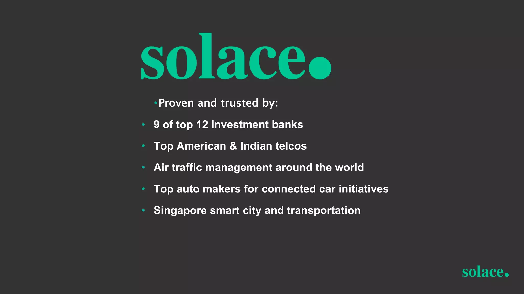 •Proven and trusted by:
• 9 of top 12 Investment banks
• Top American & Indian telcos
• Air traffic management around the world
• Top auto makers for connected car initiatives
• Singapore smart city and transportation
 