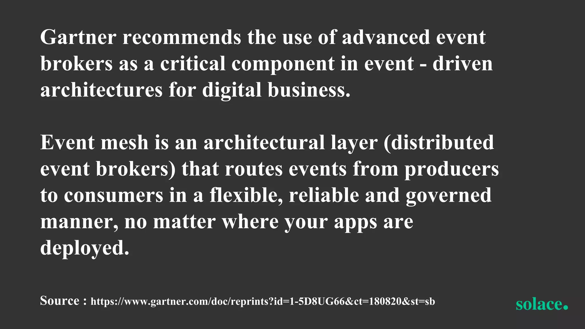 Gartner recommends the use of advanced event
brokers as a critical component in event - driven
architectures for digital business.
Event mesh is an architectural layer (distributed
event brokers) that routes events from producers
to consumers in a flexible, reliable and governed
manner, no matter where your apps are
deployed.
Source : https://www.gartner.com/doc/reprints?id=1-5D8UG66&ct=180820&st=sb
 