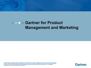 This presentation, including any supporting materials, is owned by Gartner, Inc. and/or its affiliates and is for the sole use of the intended Gartner
audience or other authorized recipients. This presentation may contain information that is confidential, proprietary or otherwise legally protected,
and it may not be further copied, distributed or publicly displayed without the express written permission of Gartner, Inc. or its affiliates.
© 2009 Gartner, Inc. and/or its affiliates. All rights reserved.
Gartner for Product
Management and Marketing
 