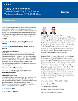 Supply Chain Roundtable:
Trends in Health Care & Life Sciences
Wednesday, October 14th
7:30-11:00 am
Hosted by Gartner
Please join Gartner Supply Chain Research Analysts Stephen
Meyer and Eric O’Daffer for a discussion on some of
Gartner’s most recent research in the Healthcare Life Science
Supply Chain. Find out how organizations are transforming
their supply chains, what supply chain leadership looks like,
and how you can accelerate innovation at your organization.
AGENDA:
7:30-8:00 am- Registration, Networking & Continental
Breakfast
8:10-9:00 am- Supply Chain Trends in Health Care & Life
Sciences
Presented by Stephen Meyer
The health care environment continues to change rapidly,
and advances in technology, regulations, and other areas
make supply chains more important than ever. Learn about
the macro trends that are defining supply chains in the 21st
century, and how leaders in health care and life sciences are
responding. See the result of Gartner's research and
interactions and gain insight into the capabilities of the best-
in-class supply chains.
9:00-9:30 am - Break & Networking
9:30-10:20 am - Introducing the Patient Driven Value
Network Model for IDNs
Presented by Eric O’Daffer
This session gives first hand insight into Gartner’s new PDVN
model for supply chain maturity at IDNs. This five stage
maturity model highlights the new capabilities that providers
will need to develop to be successful in the future.
Guiding metrics, collaboration with suppliers and total cost
to serve concepts are explored in depth.
10:20-10:45 am - Q&A
10:45 am - Close & Adjourn
Featured Speakers & Gartner Analysts:
Eric O'Daffer is a Research Vice President in the Gartner
Healthcare Supply Chain group. Mr. O'Daffer's focus is on the
end-to-end value chain, starting at the point of care looking
back. He focuses most of his time with providers and how
they best manage all the components of supply chain. This
involves both their internal processes as well as best
practices for partnering with their suppliers and service
providers to optimize the clinical effectiveness of their
products and the best delivered cost possible
Stephen Meyer is a Research Director in Gartner's Supply
Chain group. Mr. Meyer joined Gartner with 19 years of
experience in global supply chain management roles in the
life sciences, chemical and retail industries. He has had both
functional and leadership responsibility for sourcing,
planning, operational excellence, warehousing, and logistics
for both medical device and pharmaceutical companies. At
Gartner, he helps clients in the Life Sciences industry create
supply chains that can deliver increased value in today’s
changing healthcare landscape. His primary focus areas
include inventory strategies, risk management, and multi-
enterprise collaboration.
Wednesday, October 14th
from 7:30 to 11:00am
Location: Gartner Office
200 West Jackson Suite 2000
Chicago, IL 60606 Phone: 312 526 0266
RSVP to: craig.stoops@gartner.com
 
