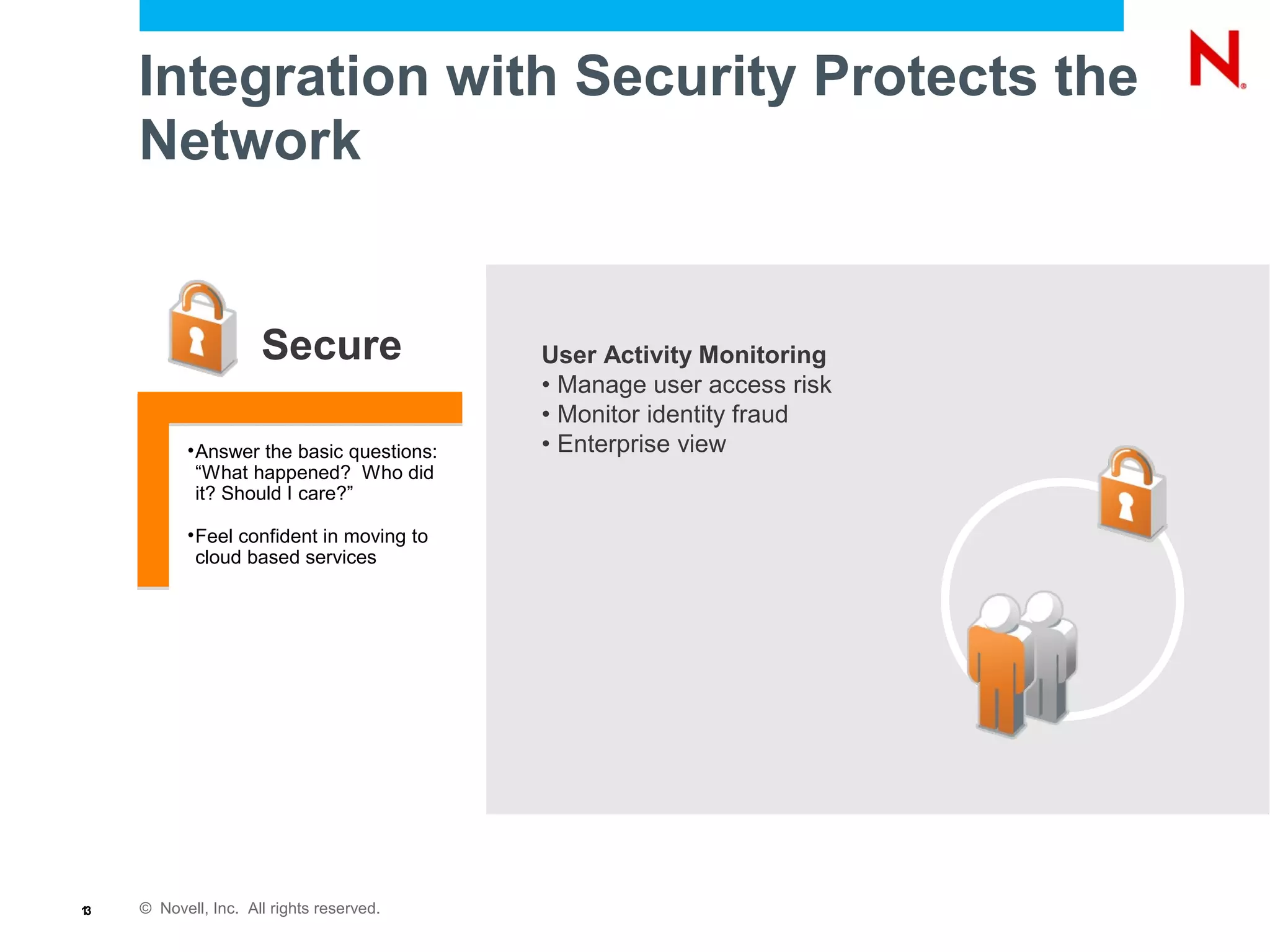 © Novell, Inc. All rights reserved.13
Integration with Security Protects the
Network
Secure
•Answer the basic questions:
“What happened? Who did
it? Should I care?”
•Feel confident in moving to
cloud based services
User Activity Monitoring
• Manage user access risk
• Monitor identity fraud
• Enterprise view
 