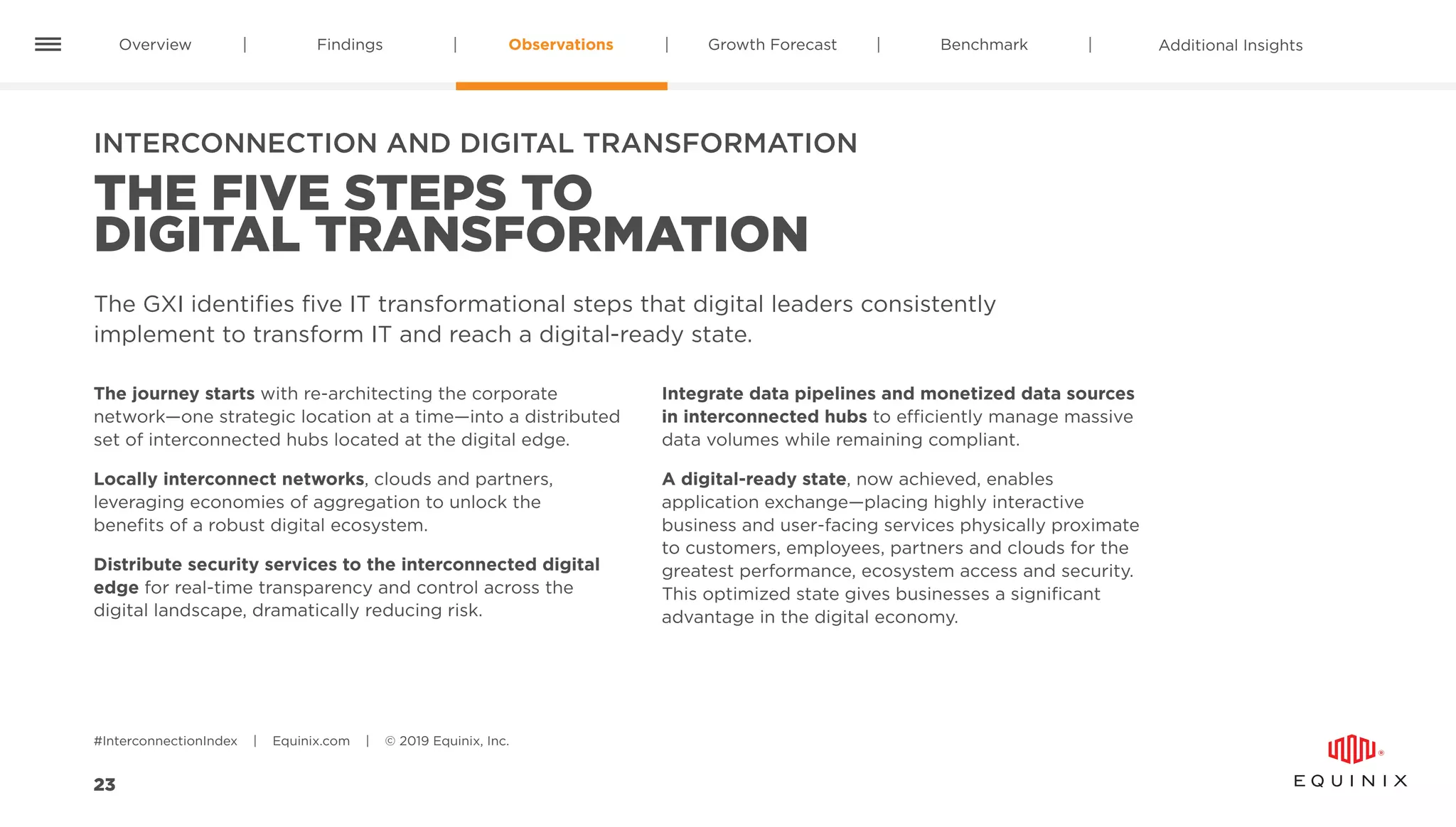 Overview Findings Observations Benchmark Additional InsightsGrowth Forecast
#InterconnectionIndex | Equinix.com | © 2019 Equinix, Inc.
23
INTERCONNECTION AND DIGITAL TRANSFORMATION
THE FIVE STEPS TO
DIGITAL TRANSFORMATION
The GXI identifies five IT transformational steps that digital leaders consistently
implement to transform IT and reach a digital-ready state.
The journey starts with re-architecting the corporate
network—one strategic location at a time—into a distributed
set of interconnected hubs located at the digital edge.
Locally interconnect networks, clouds and partners,
leveraging economies of aggregation to unlock the
benefits of a robust digital ecosystem.
Distribute security services to the interconnected digital
edge for real-time transparency and control across the
digital landscape, dramatically reducing risk.
Integrate data pipelines and monetized data sources
in interconnected hubs to efficiently manage massive
data volumes while remaining compliant.
A digital-ready state, now achieved, enables
application exchange—placing highly interactive
business and user-facing services physically proximate
to customers, employees, partners and clouds for the
greatest performance, ecosystem access and security.
This optimized state gives businesses a significant
advantage in the digital economy.
 