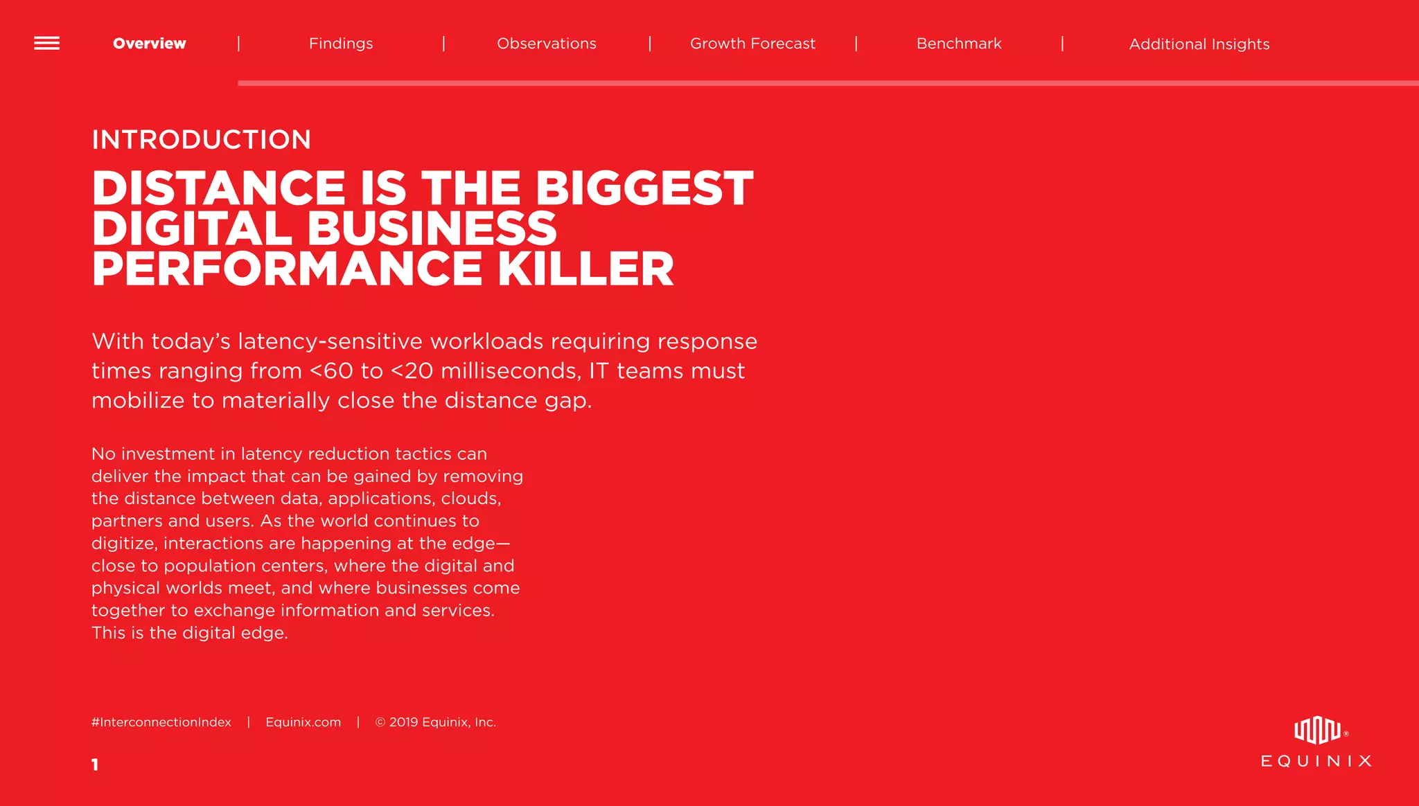 1
Overview Findings Benchmark Additional InsightsGrowth ForecastObservations
#InterconnectionIndex | Equinix.com | © 2019 Equinix, Inc.
DISTANCE IS THE BIGGEST
DIGITAL BUSINESS
PERFORMANCE KILLER
No investment in latency reduction tactics can
deliver the impact that can be gained by removing
the distance between data, applications, clouds,
partners and users. As the world continues to
digitize, interactions are happening at the edge—
close to population centers, where the digital and
physical worlds meet, and where businesses come
together to exchange information and services.
This is the digital edge.
INTRODUCTION
With today’s latency-sensitive workloads requiring response
times ranging from <60 to <20 milliseconds, IT teams must
mobilize to materially close the distance gap.
 