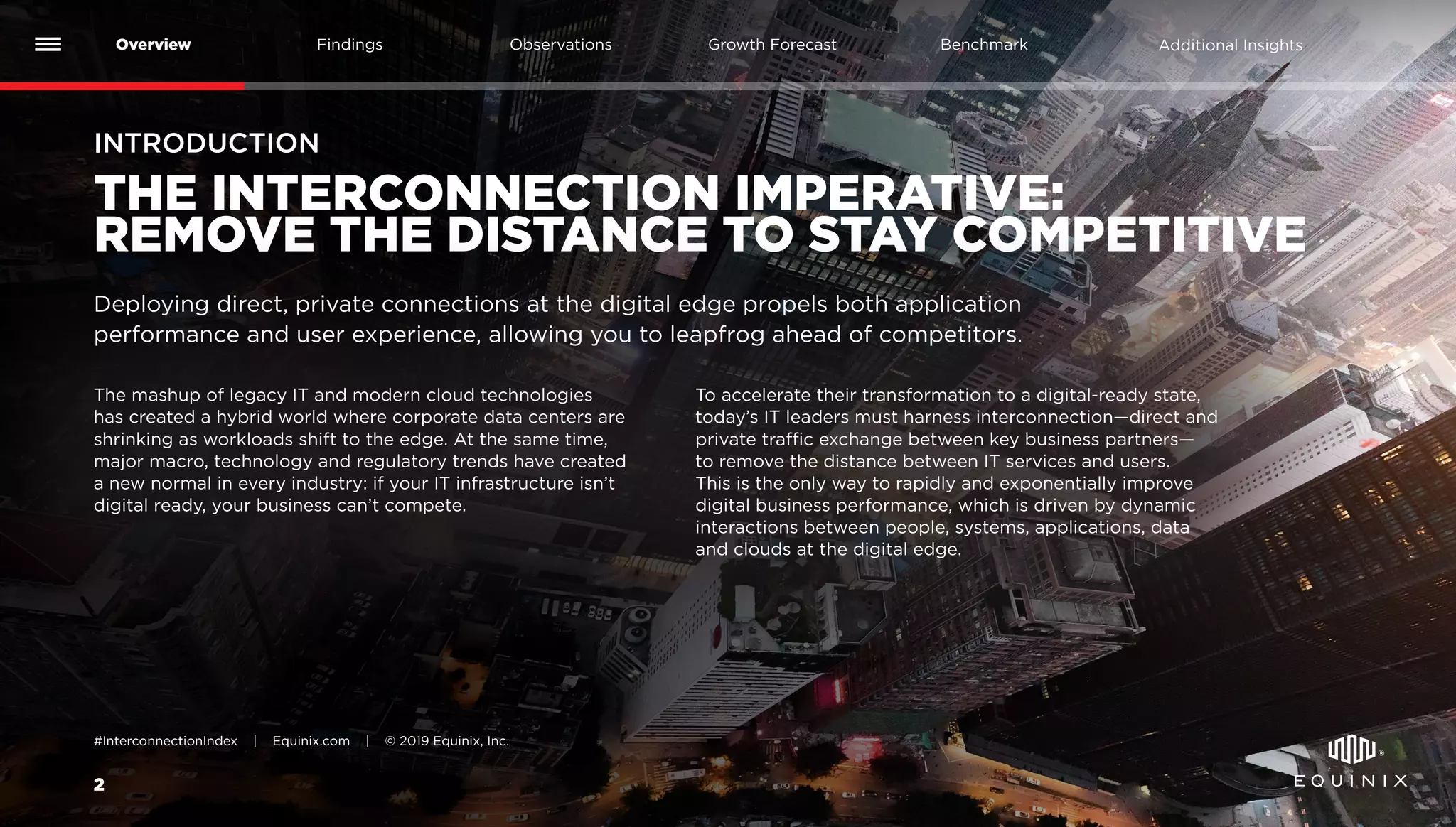 2
Overview Findings Benchmark Additional InsightsGrowth ForecastObservations
#InterconnectionIndex | Equinix.com | © 2019 Equinix, Inc.
INTRODUCTION
THE INTERCONNECTION IMPERATIVE:
REMOVE THE DISTANCE TO STAY COMPETITIVE
The mashup of legacy IT and modern cloud technologies
has created a hybrid world where corporate data centers are
shrinking as workloads shift to the edge. At the same time,
major macro, technology and regulatory trends have created
a new normal in every industry: if your IT infrastructure isn’t
digital ready, your business can’t compete.
To accelerate their transformation to a digital-ready state,
today’s IT leaders must harness interconnection—direct and
private traffic exchange between key business partners—
to remove the distance between IT services and users.
This is the only way to rapidly and exponentially improve
digital business performance, which is driven by dynamic
interactions between people, systems, applications, data
and clouds at the digital edge.
Deploying direct, private connections at the digital edge propels both application
performance and user experience, allowing you to leapfrog ahead of competitors.
 