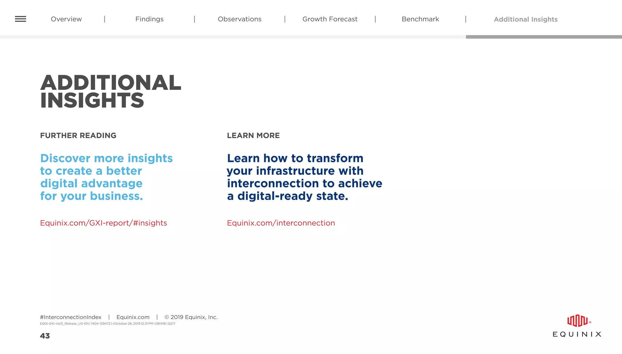 Additional InsightsOverview Findings Observations BenchmarkGrowth Forecast
#InterconnectionIndex | Equinix.com | © 2019 Equinix, Inc.
EQIX-GXI-Vol3_Release_US-EN | 1404-129472 | vOctober 28, 2019 12:31 PM | 081418 | Q217
43
ADDITIONAL
INSIGHTS
FURTHER READING LEARN MORE
Equinix.com/GXI-report/#insights
Discover more insights
to create a better
digital advantage
for your business.
Learn how to transform
your infrastructure with
interconnection to achieve
a digital-ready state.
Equinix.com/interconnection
 