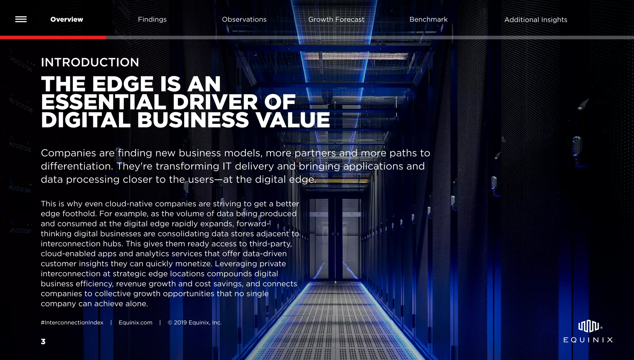 INTRODUCTION
Companies are finding new business models, more partners and more paths to
differentiation. They're transforming IT delivery and bringing applications and
data processing closer to the users—at the digital edge.
3
Overview Findings Benchmark Additional InsightsGrowth ForecastObservations
#InterconnectionIndex | Equinix.com | © 2019 Equinix, Inc.
THE EDGE IS AN
ESSENTIAL DRIVER OF
DIGITAL BUSINESS VALUE
This is why even cloud-native companies are striving to get a better
edge foothold. For example, as the volume of data being produced
and consumed at the digital edge rapidly expands, forward-
thinking digital businesses are consolidating data stores adjacent to
interconnection hubs. This gives them ready access to third-party,
cloud-enabled apps and analytics services that offer data-driven
customer insights they can quickly monetize. Leveraging private
interconnection at strategic edge locations compounds digital
business efficiency, revenue growth and cost savings, and connects
companies to collective growth opportunities that no single
company can achieve alone.
 
