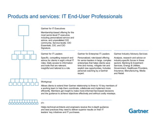 Products and services: IT End-User Professionals Gartner for IT Executives Membership-based offering for the most senior-level IT executive, including personalized service and advice, and unparalleled CIO community. Service levels: CIO Essentials, CIO, and CIO Signature. Gartner for IT Leaders Specific, compelling research and advice for clients in eight critical IT roles. Daily access to information and tools that are relevant, insightful and tailored to a role. Gartner for Enterprise IT Leaders Personalized, role-based offering for senior leaders in large, complex enterprises that helps clients save time and money, mitigate risk and exploit new opportunities. Includes personal coaching by a Gartner expert. Gartner Industry Advisory Services Analysis, research and advice on industry-specific forces in these sectors: Banking & Investment Services, Energy & Utilities, Government, Healthcare Providers, Insurance, Manufacturing, Media and Retail.  Workgroup Allows clients to extend their Gartner relationship to three to 10 key members of a working team to help them coordinate, collaborate and implement more efficiently. Members get insight to make more-informed fact-based decisions and the guidance to achieve objectives effectively and without costly missteps. IT1 Helps technical architects and engineers receive the in-depth guidance and best practices they need to deliver superior results on their IT leaders’ key initiatives and IT purchases.  