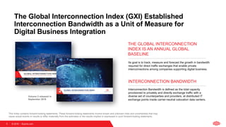© 2018   Equinix.com
Its goal is to track, measure and forecast the growth in bandwidth
required for direct traffic exchanges that enable private
interconnections among companies supporting digital business.
THE GLOBAL INTERCONNECTION
INDEX IS AN ANNUAL GLOBAL
BASELINE
Interconnection Bandwidth is defined as the total capacity
provisioned to privately and directly exchange traffic with a
diverse set of counterparties and providers, at distributed IT
exchange points inside carrier-neutral colocation data centers.
INTERCONNECTION BANDWIDTH
This Index contains forward-looking statements. These forward-looking statements involve known and unknown risks and uncertainties that may
cause actual events or results to differ materially from the estimates or the results implied or expressed in such forward-looking statements.
Volume 2 released in
September 2018
9
The Global Interconnection Index (GXI) Established
Interconnection Bandwidth as a Unit of Measure for
Digital Business Integration
 
