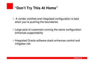 “Don’t Try This At Home”

• A vendor certified and integrated configuration is best
  when you’re pushing the boundaries

• Large pool of customers running the same configuration
  enhances supportability

• Integrated Oracle software stack enhances control and
  mitigates risk
 