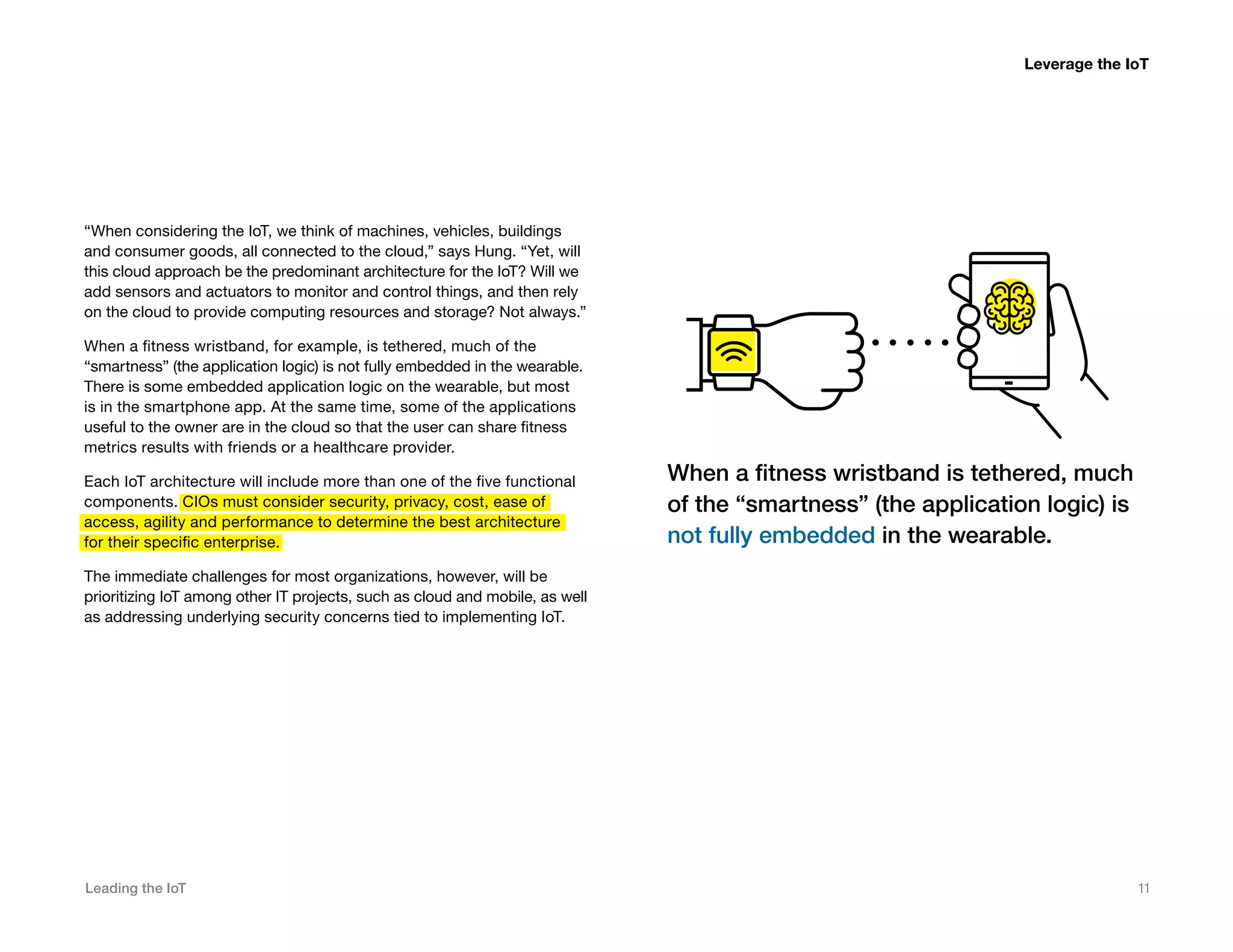 Leading the IoT 11
“When considering the IoT, we think of machines, vehicles, buildings
and consumer goods, all connected to the cloud,” says Hung. “Yet, will
this cloud approach be the predominant architecture for the IoT? Will we
add sensors and actuators to monitor and control things, and then rely
on the cloud to provide computing resources and storage? Not always.”
When a fitness wristband, for example, is tethered, much of the
“smartness” (the application logic) is not fully embedded in the wearable.
There is some embedded application logic on the wearable, but most
is in the smartphone app. At the same time, some of the applications
useful to the owner are in the cloud so that the user can share fitness
metrics results with friends or a healthcare provider.
Each IoT architecture will include more than one of the five functional
components. CIOs must consider security, privacy, cost, ease of
access, agility and performance to determine the best architecture
for their specific enterprise.
The immediate challenges for most organizations, however, will be
prioritizing IoT among other IT projects, such as cloud and mobile, as well
as addressing underlying security concerns tied to implementing IoT.
Leverage the IoT
When a fitness wristband is tethered, much
of the “smartness” (the application logic) is
not fully embedded in the wearable.
 