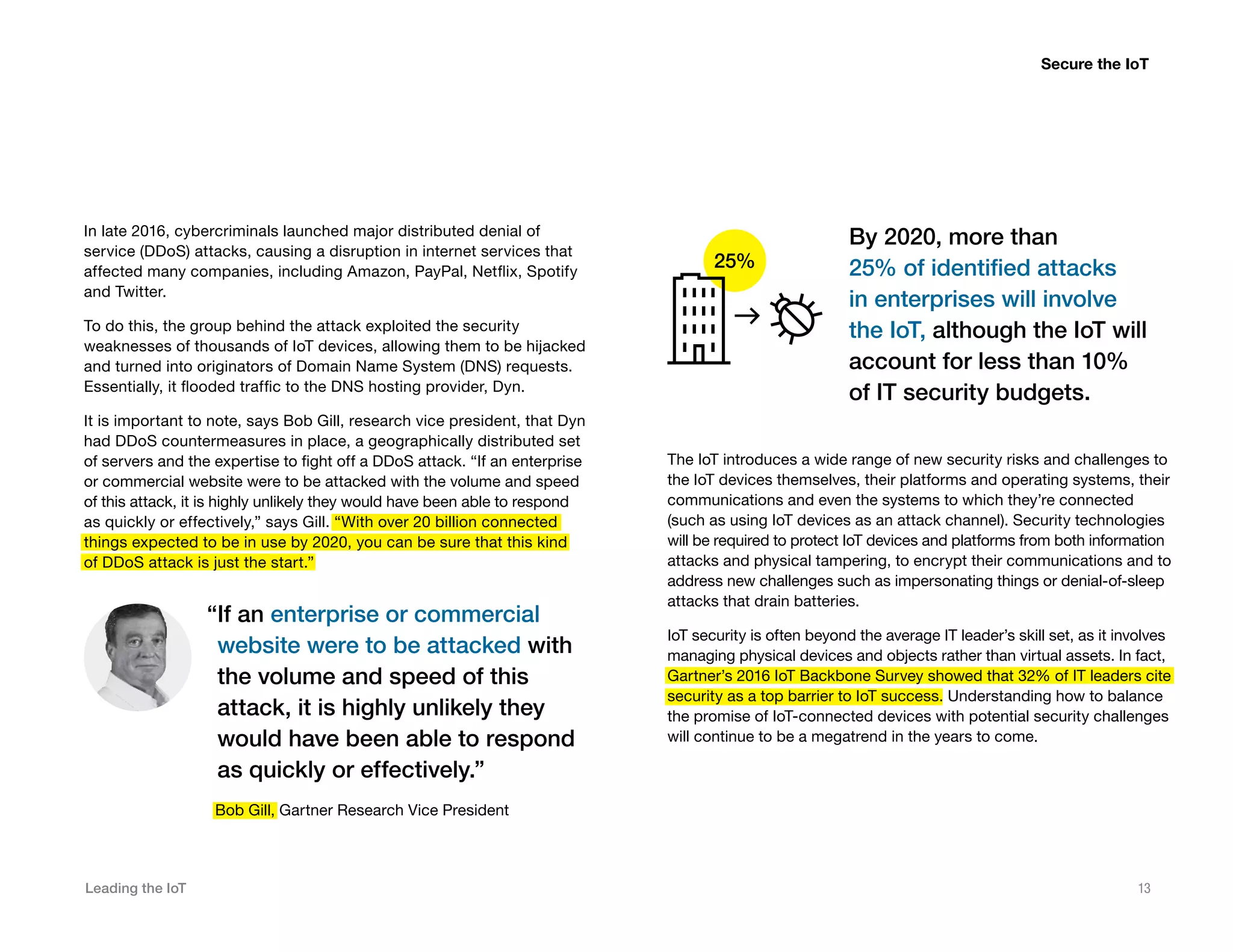 Leading the IoT 13
In late 2016, cybercriminals launched major distributed denial of
service (DDoS) attacks, causing a disruption in internet services that
affected many companies, including Amazon, PayPal, Netflix, Spotify
and Twitter.
To do this, the group behind the attack exploited the security
weaknesses of thousands of IoT devices, allowing them to be hijacked
and turned into originators of Domain Name System (DNS) requests.
Essentially, it flooded traffic to the DNS hosting provider, Dyn.
It is important to note, says Bob Gill, research vice president, that Dyn
had DDoS countermeasures in place, a geographically distributed set
of servers and the expertise to fight off a DDoS attack. “If an enterprise
or commercial website were to be attacked with the volume and speed
of this attack, it is highly unlikely they would have been able to respond
as quickly or effectively,” says Gill. “With over 20 billion connected
things expected to be in use by 2020, you can be sure that this kind
of DDoS attack is just the start.”
Secure the IoT
“If an enterprise or commercial
website were to be attacked with
the volume and speed of this
attack, it is highly unlikely they
would have been able to respond
as quickly or effectively.”
Bob Gill, Gartner Research Vice President
The IoT introduces a wide range of new security risks and challenges to
the IoT devices themselves, their platforms and operating systems, their
communications and even the systems to which they’re connected
(such as using IoT devices as an attack channel). Security technologies
will be required to protect IoT devices and platforms from both information
attacks and physical tampering, to encrypt their communications and to
address new challenges such as impersonating things or denial-of-sleep
attacks that drain batteries.
IoT security is often beyond the average IT leader’s skill set, as it involves
managing physical devices and objects rather than virtual assets. In fact,
Gartner’s 2016 IoT Backbone Survey showed that 32% of IT leaders cite
security as a top barrier to IoT success. Understanding how to balance
the promise of IoT-connected devices with potential security challenges
will continue to be a megatrend in the years to come.
By 2020, more than
25% of identified attacks
in enterprises will involve
the IoT, although the IoT will
account for less than 10%
of IT security budgets.
25%
 