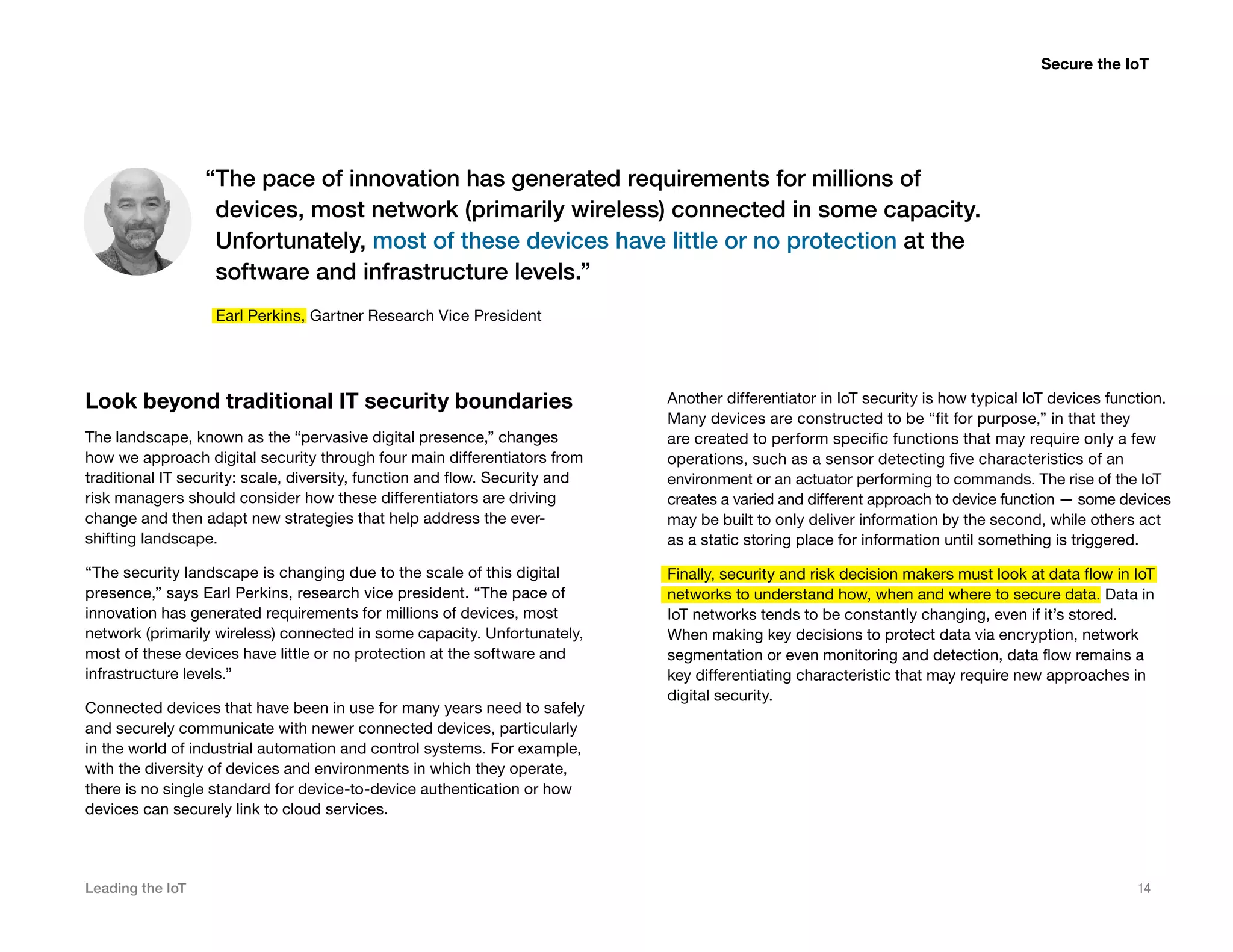 Leading the IoT 14
Look beyond traditional IT security boundaries
The landscape, known as the “pervasive digital presence,” changes
how we approach digital security through four main differentiators from
traditional IT security: scale, diversity, function and flow. Security and
risk managers should consider how these differentiators are driving
change and then adapt new strategies that help address the ever-
shifting landscape.
“The security landscape is changing due to the scale of this digital
presence,” says Earl Perkins, research vice president. “The pace of
innovation has generated requirements for millions of devices, most
network (primarily wireless) connected in some capacity. Unfortunately,
most of these devices have little or no protection at the software and
infrastructure levels.”
Connected devices that have been in use for many years need to safely
and securely communicate with newer connected devices, particularly
in the world of industrial automation and control systems. For example,
with the diversity of devices and environments in which they operate,
there is no single standard for device-to-device authentication or how
devices can securely link to cloud services.
Another differentiator in IoT security is how typical IoT devices function.
Many devices are constructed to be “fit for purpose,” in that they
are created to perform specific functions that may require only a few
operations, such as a sensor detecting five characteristics of an
environment or an actuator performing to commands. The rise of the IoT
creates a varied and different approach to device function — some devices
may be built to only deliver information by the second, while others act
as a static storing place for information until something is triggered.
Finally, security and risk decision makers must look at data flow in IoT
networks to understand how, when and where to secure data. Data in
IoT networks tends to be constantly changing, even if it’s stored.
When making key decisions to protect data via encryption, network
segmentation or even monitoring and detection, data flow remains a
key differentiating characteristic that may require new approaches in
digital security.
Secure the IoT
“The pace of innovation has generated requirements for millions of
devices, most network (primarily wireless) connected in some capacity.
Unfortunately, most of these devices have little or no protection at the
software and infrastructure levels.”
Earl Perkins, Gartner Research Vice President
 