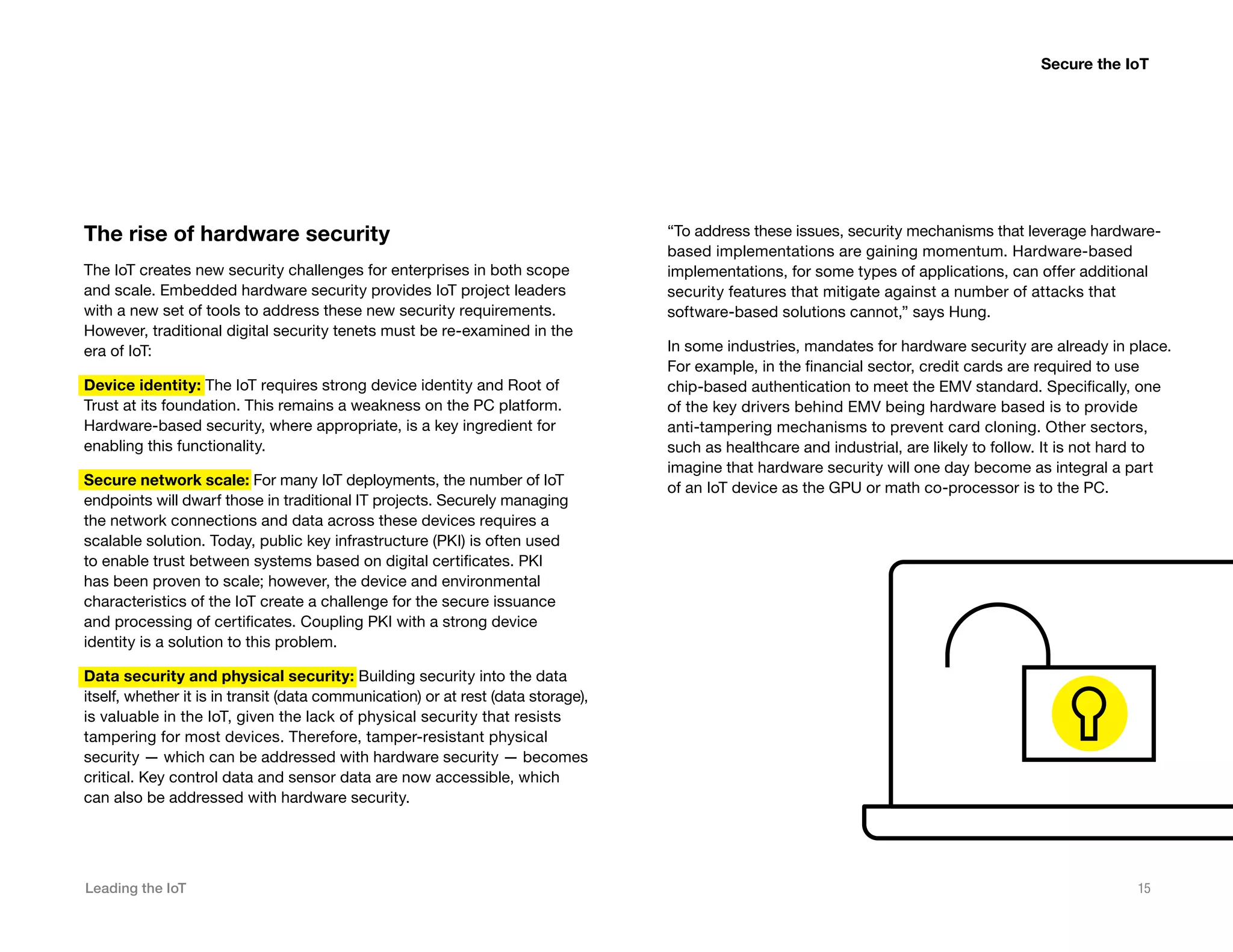 Leading the IoT 15
The rise of hardware security
The IoT creates new security challenges for enterprises in both scope
and scale. Embedded hardware security provides IoT project leaders
with a new set of tools to address these new security requirements.
However, traditional digital security tenets must be re-examined in the
era of IoT:
Device identity: The IoT requires strong device identity and Root of
Trust at its foundation. This remains a weakness on the PC platform.
Hardware-based security, where appropriate, is a key ingredient for
enabling this functionality.
Secure network scale: For many IoT deployments, the number of IoT
endpoints will dwarf those in traditional IT projects. Securely managing
the network connections and data across these devices requires a
scalable solution. Today, public key infrastructure (PKI) is often used
to enable trust between systems based on digital certificates. PKI
has been proven to scale; however, the device and environmental
characteristics of the IoT create a challenge for the secure issuance
and processing of certificates. Coupling PKI with a strong device
identity is a solution to this problem.
Data security and physical security: Building security into the data
itself, whether it is in transit (data communication) or at rest (data storage),
is valuable in the IoT, given the lack of physical security that resists
tampering for most devices. Therefore, tamper-resistant physical
security — which can be addressed with hardware security — becomes
critical. Key control data and sensor data are now accessible, which
can also be addressed with hardware security.
Secure the IoT
“To address these issues, security mechanisms that leverage hardware-
based implementations are gaining momentum. Hardware-based
implementations, for some types of applications, can offer additional
security features that mitigate against a number of attacks that
software-based solutions cannot,” says Hung.
In some industries, mandates for hardware security are already in place.
For example, in the financial sector, credit cards are required to use
chip-based authentication to meet the EMV standard. Specifically, one
of the key drivers behind EMV being hardware based is to provide
anti-tampering mechanisms to prevent card cloning. Other sectors,
such as healthcare and industrial, are likely to follow. It is not hard to
imagine that hardware security will one day become as integral a part
of an IoT device as the GPU or math co-processor is to the PC.
 