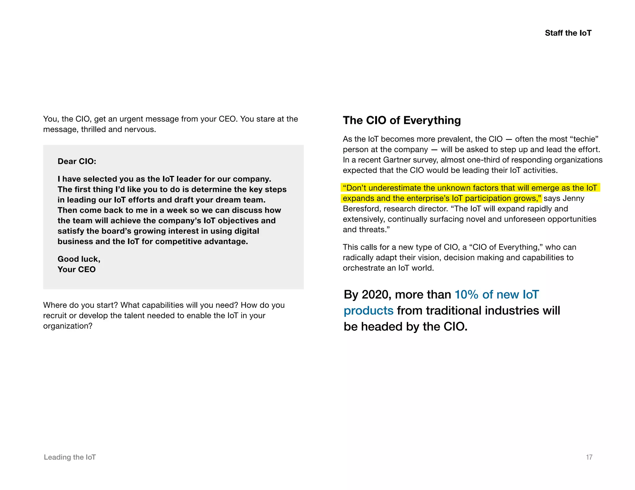 Leading the IoT 17
You, the CIO, get an urgent message from your CEO. You stare at the
message, thrilled and nervous.
Dear CIO:
I have selected you as the IoT leader for our company.
The first thing I’d like you to do is determine the key steps
in leading our IoT efforts and draft your dream team.
Then come back to me in a week so we can discuss how
the team will achieve the company’s IoT objectives and
satisfy the board’s growing interest in using digital
business and the IoT for competitive advantage.
Good luck,
Your CEO
Where do you start? What capabilities will you need? How do you
recruit or develop the talent needed to enable the IoT in your
organization?
The CIO of Everything
As the IoT becomes more prevalent, the CIO — often the most “techie”
person at the company — will be asked to step up and lead the effort.
In a recent Gartner survey, almost one-third of responding organizations
expected that the CIO would be leading their IoT activities.
“Don’t underestimate the unknown factors that will emerge as the IoT
expands and the enterprise’s IoT participation grows,” says Jenny
Beresford, research director. “The IoT will expand rapidly and
extensively, continually surfacing novel and unforeseen opportunities
and threats.”
This calls for a new type of CIO, a “CIO of Everything,” who can
radically adapt their vision, decision making and capabilities to
orchestrate an IoT world.
By 2020, more than 10% of new IoT
products from traditional industries will
be headed by the CIO.
Staff the IoT
 