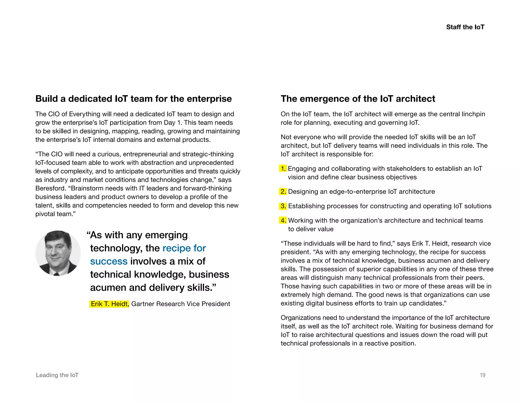 Leading the IoT 19
Build a dedicated IoT team for the enterprise
The CIO of Everything will need a dedicated IoT team to design and
grow the enterprise’s IoT participation from Day 1. This team needs
to be skilled in designing, mapping, reading, growing and maintaining
the enterprise’s IoT internal domains and external products.
“The CIO will need a curious, entrepreneurial and strategic-thinking
IoT-focused team able to work with abstraction and unprecedented
levels of complexity, and to anticipate opportunities and threats quickly
as industry and market conditions and technologies change,” says
Beresford. “Brainstorm needs with IT leaders and forward-thinking
business leaders and product owners to develop a profile of the
talent, skills and competencies needed to form and develop this new
pivotal team.”
The emergence of the IoT architect
On the IoT team, the IoT architect will emerge as the central linchpin
role for planning, executing and governing IoT.
Not everyone who will provide the needed IoT skills will be an IoT
architect, but IoT delivery teams will need individuals in this role. The
IoT architect is responsible for:
1. Engaging and collaborating with stakeholders to establish an IoT
vision and define clear business objectives
2. Designing an edge-to-enterprise IoT architecture
3. Establishing processes for constructing and operating IoT solutions
4. Working with the organization’s architecture and technical teams
to deliver value
“These individuals will be hard to find,” says Erik T. Heidt, research vice
president. “As with any emerging technology, the recipe for success
involves a mix of technical knowledge, business acumen and delivery
skills. The possession of superior capabilities in any one of these three
areas will distinguish many technical professionals from their peers.
Those having such capabilities in two or more of these areas will be in
extremely high demand. The good news is that organizations can use
existing digital business efforts to train up candidates.”
Organizations need to understand the importance of the IoT architecture
itself, as well as the IoT architect role. Waiting for business demand for
IoT to raise architectural questions and issues down the road will put
technical professionals in a reactive position.
“As with any emerging
technology, the recipe for
success involves a mix of
technical knowledge, business
acumen and delivery skills.”
Erik T. Heidt, Gartner Research Vice President
Staff the IoT
 