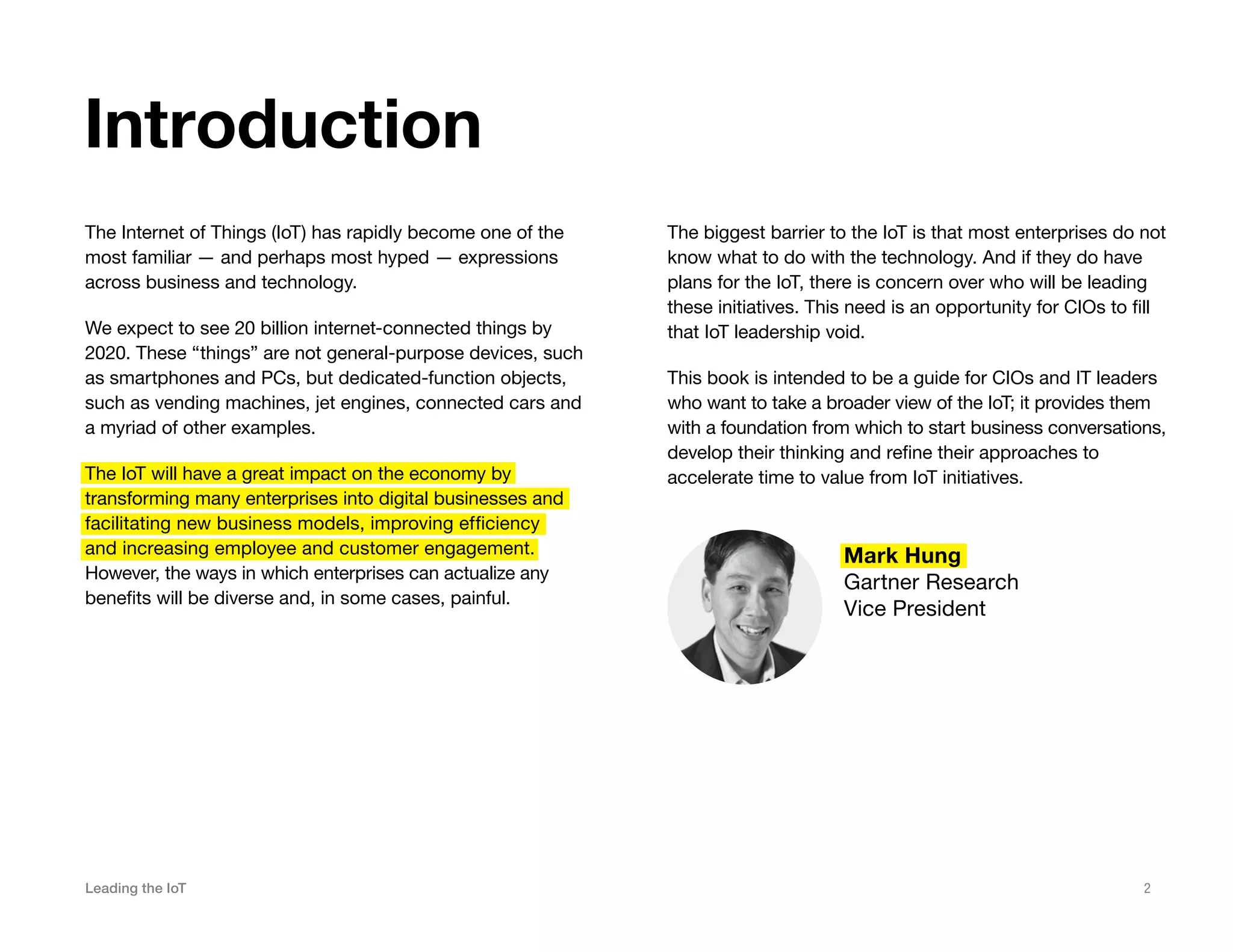 Leading the IoT 2
The Internet of Things (IoT) has rapidly become one of the
most familiar — and perhaps most hyped — expressions
across business and technology.
We expect to see 20 billion internet-connected things by
2020. These “things” are not general-purpose devices, such
as smartphones and PCs, but dedicated-function objects,
such as vending machines, jet engines, connected cars and
a myriad of other examples.
The IoT will have a great impact on the economy by
transforming many enterprises into digital businesses and
facilitating new business models, improving efficiency
and increasing employee and customer engagement.
However, the ways in which enterprises can actualize any
benefits will be diverse and, in some cases, painful.
Introduction
Mark Hung
Gartner Research
Vice President
The biggest barrier to the IoT is that most enterprises do not
know what to do with the technology. And if they do have
plans for the IoT, there is concern over who will be leading
these initiatives. This need is an opportunity for CIOs to fill
that IoT leadership void.
This book is intended to be a guide for CIOs and IT leaders
who want to take a broader view of the IoT; it provides them
with a foundation from which to start business conversations,
develop their thinking and refine their approaches to
accelerate time to value from IoT initiatives.
 