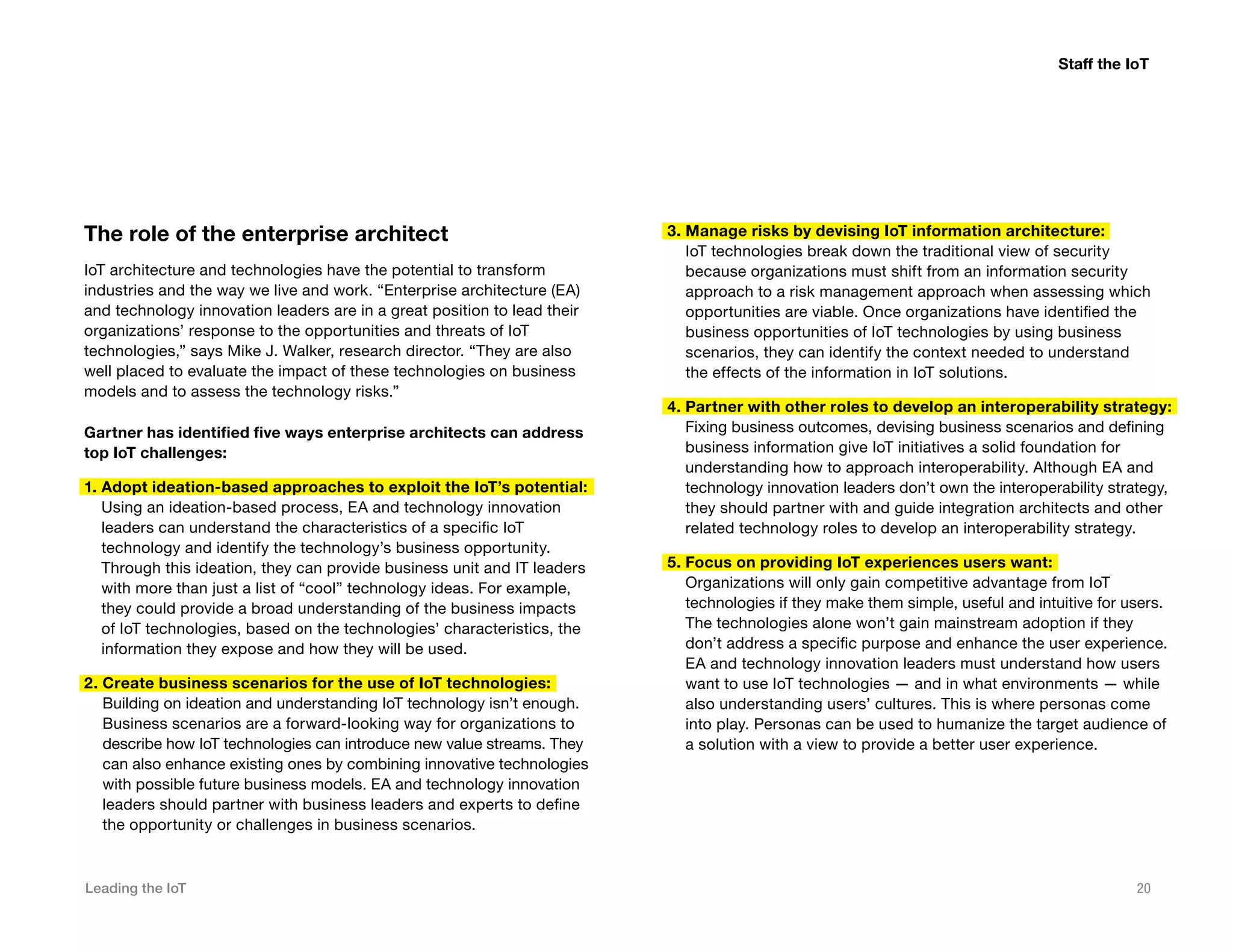 Leading the IoT 20
The role of the enterprise architect
IoT architecture and technologies have the potential to transform
industries and the way we live and work. “Enterprise architecture (EA)
and technology innovation leaders are in a great position to lead their
organizations’ response to the opportunities and threats of IoT
technologies,” says Mike J. Walker, research director. “They are also
well placed to evaluate the impact of these technologies on business
models and to assess the technology risks.”
Gartner has identified five ways enterprise architects can address
top IoT challenges:
1. Adopt ideation-based approaches to exploit the IoT’s potential:
Using an ideation-based process, EA and technology innovation
leaders can understand the characteristics of a specific IoT
technology and identify the technology’s business opportunity.
Through this ideation, they can provide business unit and IT leaders
with more than just a list of “cool” technology ideas. For example,
they could provide a broad understanding of the business impacts
of IoT technologies, based on the technologies’ characteristics, the
information they expose and how they will be used.
2. Create business scenarios for the use of IoT technologies:
Building on ideation and understanding IoT technology isn’t enough.
Business scenarios are a forward-looking way for organizations to
describe how IoT technologies can introduce new value streams. They
can also enhance existing ones by combining innovative technologies
with possible future business models. EA and technology innovation
leaders should partner with business leaders and experts to define
the opportunity or challenges in business scenarios.
3. Manage risks by devising IoT information architecture:
IoT technologies break down the traditional view of security
because organizations must shift from an information security
approach to a risk management approach when assessing which
opportunities are viable. Once organizations have identified the
business opportunities of IoT technologies by using business
scenarios, they can identify the context needed to understand
the effects of the information in IoT solutions.
4. Partner with other roles to develop an interoperability strategy:
Fixing business outcomes, devising business scenarios and defining
business information give IoT initiatives a solid foundation for
understanding how to approach interoperability. Although EA and
technology innovation leaders don’t own the interoperability strategy,
they should partner with and guide integration architects and other
related technology roles to develop an interoperability strategy.
5. Focus on providing IoT experiences users want:
Organizations will only gain competitive advantage from IoT
technologies if they make them simple, useful and intuitive for users.
The technologies alone won’t gain mainstream adoption if they
don’t address a specific purpose and enhance the user experience.
EA and technology innovation leaders must understand how users
want to use IoT technologies — and in what environments — while
also understanding users’ cultures. This is where personas come
into play. Personas can be used to humanize the target audience of
a solution with a view to provide a better user experience.
Staff the IoT
 