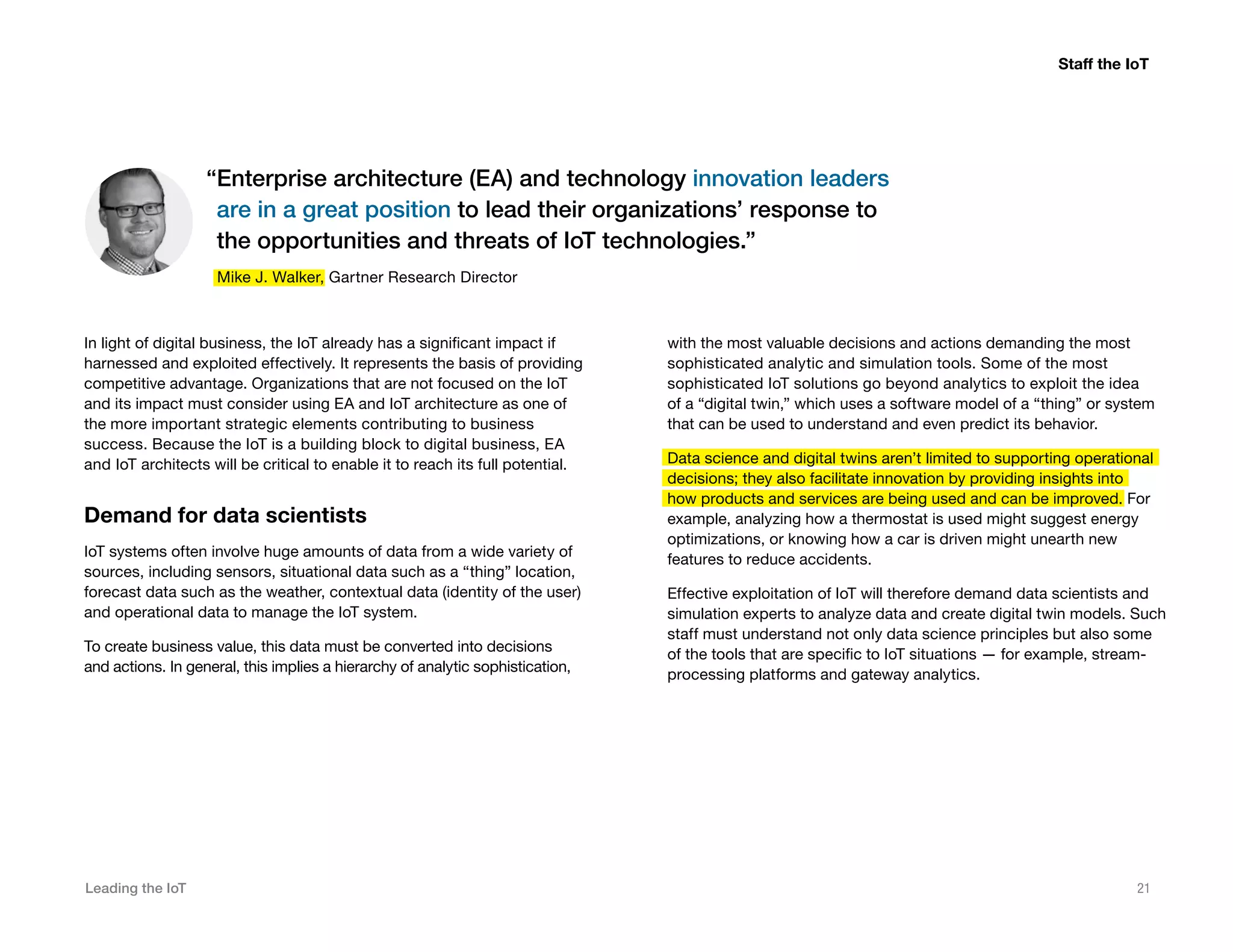 Leading the IoT 21
In light of digital business, the IoT already has a significant impact if
harnessed and exploited effectively. It represents the basis of providing
competitive advantage. Organizations that are not focused on the IoT
and its impact must consider using EA and IoT architecture as one of
the more important strategic elements contributing to business
success. Because the IoT is a building block to digital business, EA
and IoT architects will be critical to enable it to reach its full potential.
Demand for data scientists
IoT systems often involve huge amounts of data from a wide variety of
sources, including sensors, situational data such as a “thing” location,
forecast data such as the weather, contextual data (identity of the user)
and operational data to manage the IoT system.
To create business value, this data must be converted into decisions
and actions. In general, this implies a hierarchy of analytic sophistication,
with the most valuable decisions and actions demanding the most
sophisticated analytic and simulation tools. Some of the most
sophisticated IoT solutions go beyond analytics to exploit the idea
of a “digital twin,” which uses a software model of a “thing” or system
that can be used to understand and even predict its behavior.
Data science and digital twins aren’t limited to supporting operational
decisions; they also facilitate innovation by providing insights into
how products and services are being used and can be improved. For
example, analyzing how a thermostat is used might suggest energy
optimizations, or knowing how a car is driven might unearth new
features to reduce accidents.
Effective exploitation of IoT will therefore demand data scientists and
simulation experts to analyze data and create digital twin models. Such
staff must understand not only data science principles but also some
of the tools that are specific to IoT situations — for example, stream-
processing platforms and gateway analytics.
Staff the IoT
“Enterprise architecture (EA) and technology innovation leaders
are in a great position to lead their organizations’ response to
the opportunities and threats of IoT technologies.”
Mike J. Walker, Gartner Research Director
 