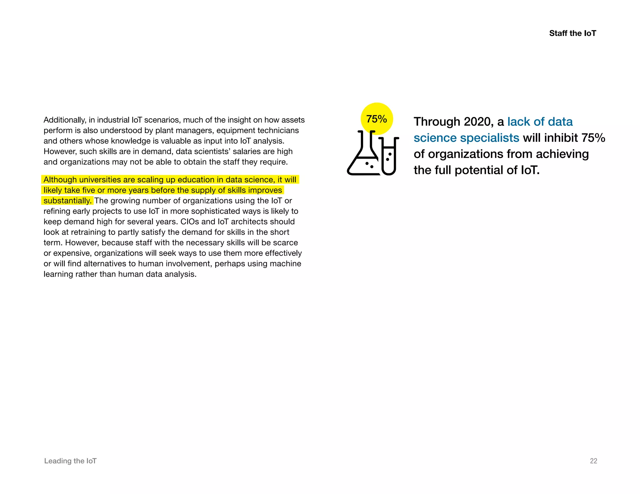 Leading the IoT 22
Additionally, in industrial IoT scenarios, much of the insight on how assets
perform is also understood by plant managers, equipment technicians
and others whose knowledge is valuable as input into IoT analysis.
However, such skills are in demand, data scientists’ salaries are high
and organizations may not be able to obtain the staff they require.
Although universities are scaling up education in data science, it will
likely take five or more years before the supply of skills improves
substantially. The growing number of organizations using the IoT or
refining early projects to use IoT in more sophisticated ways is likely to
keep demand high for several years. CIOs and IoT architects should
look at retraining to partly satisfy the demand for skills in the short
term. However, because staff with the necessary skills will be scarce
or expensive, organizations will seek ways to use them more effectively
or will find alternatives to human involvement, perhaps using machine
learning rather than human data analysis.
Staff the IoT
Through 2020, a lack of data
science specialists will inhibit 75%
of organizations from achieving
the full potential of IoT.
75%
 