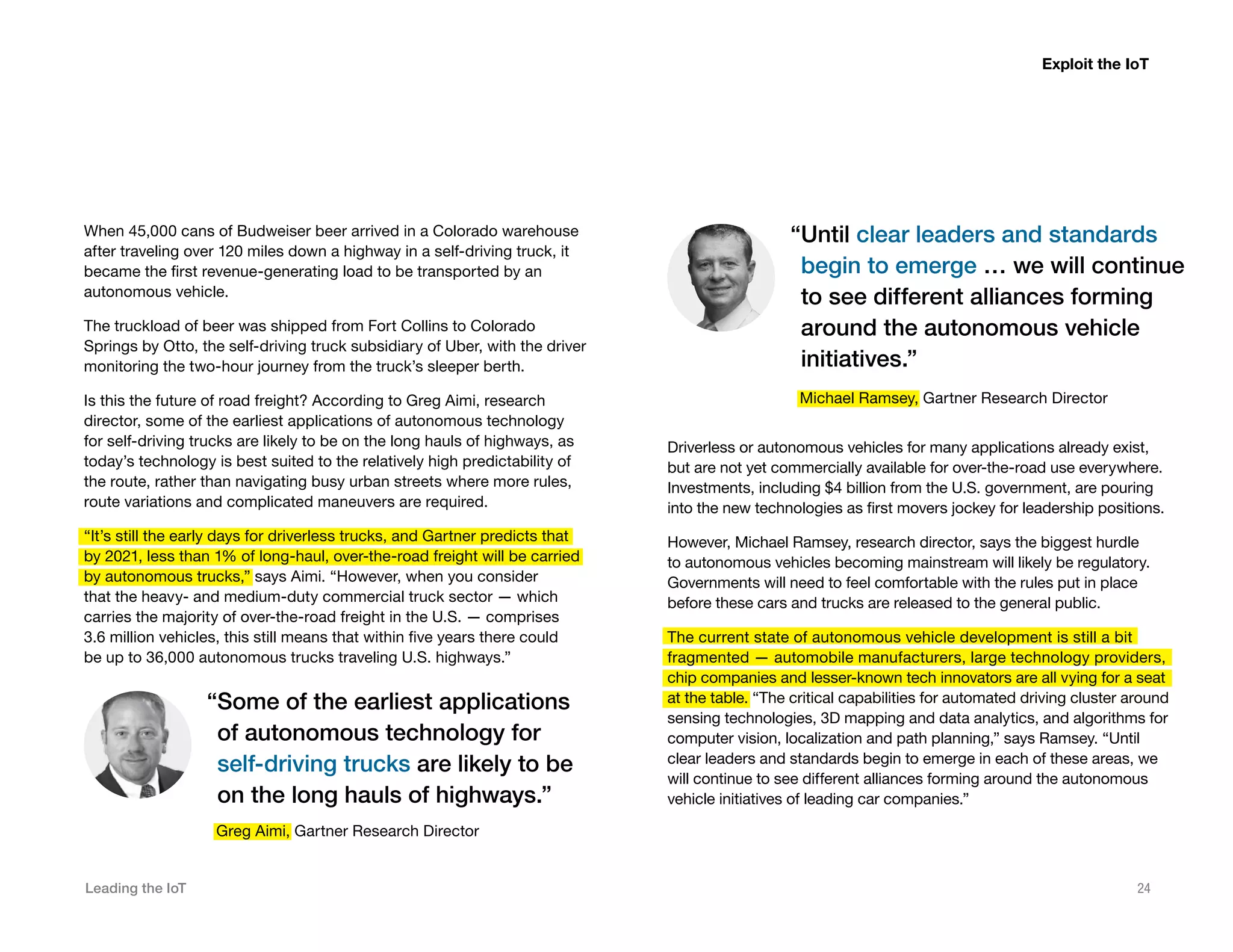 Leading the IoT 24
When 45,000 cans of Budweiser beer arrived in a Colorado warehouse
after traveling over 120 miles down a highway in a self-driving truck, it
became the first revenue-generating load to be transported by an
autonomous vehicle.
The truckload of beer was shipped from Fort Collins to Colorado
Springs by Otto, the self-driving truck subsidiary of Uber, with the driver
monitoring the two-hour journey from the truck’s sleeper berth.
Is this the future of road freight? According to Greg Aimi, research
director, some of the earliest applications of autonomous technology
for self-driving trucks are likely to be on the long hauls of highways, as
today’s technology is best suited to the relatively high predictability of
the route, rather than navigating busy urban streets where more rules,
route variations and complicated maneuvers are required.
“It’s still the early days for driverless trucks, and Gartner predicts that
by 2021, less than 1% of long-haul, over-the-road freight will be carried
by autonomous trucks,” says Aimi. “However, when you consider
that the heavy- and medium-duty commercial truck sector — which
carries the majority of over-the-road freight in the U.S. — comprises
3.6 million vehicles, this still means that within five years there could
be up to 36,000 autonomous trucks traveling U.S. highways.”
Exploit the IoT
Driverless or autonomous vehicles for many applications already exist,
but are not yet commercially available for over-the-road use everywhere.
Investments, including $4 billion from the U.S. government, are pouring
into the new technologies as first movers jockey for leadership positions.
However, Michael Ramsey, research director, says the biggest hurdle
to autonomous vehicles becoming mainstream will likely be regulatory.
Governments will need to feel comfortable with the rules put in place
before these cars and trucks are released to the general public.
The current state of autonomous vehicle development is still a bit
fragmented — automobile manufacturers, large technology providers,
chip companies and lesser-known tech innovators are all vying for a seat
at the table. “The critical capabilities for automated driving cluster around
sensing technologies, 3D mapping and data analytics, and algorithms for
computer vision, localization and path planning,” says Ramsey. “Until
clear leaders and standards begin to emerge in each of these areas, we
will continue to see different alliances forming around the autonomous
vehicle initiatives of leading car companies.”
“Some of the earliest applications
of autonomous technology for
self-driving trucks are likely to be
on the long hauls of highways.”
“Until clear leaders and standards
begin to emerge … we will continue
to see different alliances forming
around the autonomous vehicle
initiatives.”
Greg Aimi, Gartner Research Director
Michael Ramsey, Gartner Research Director
 