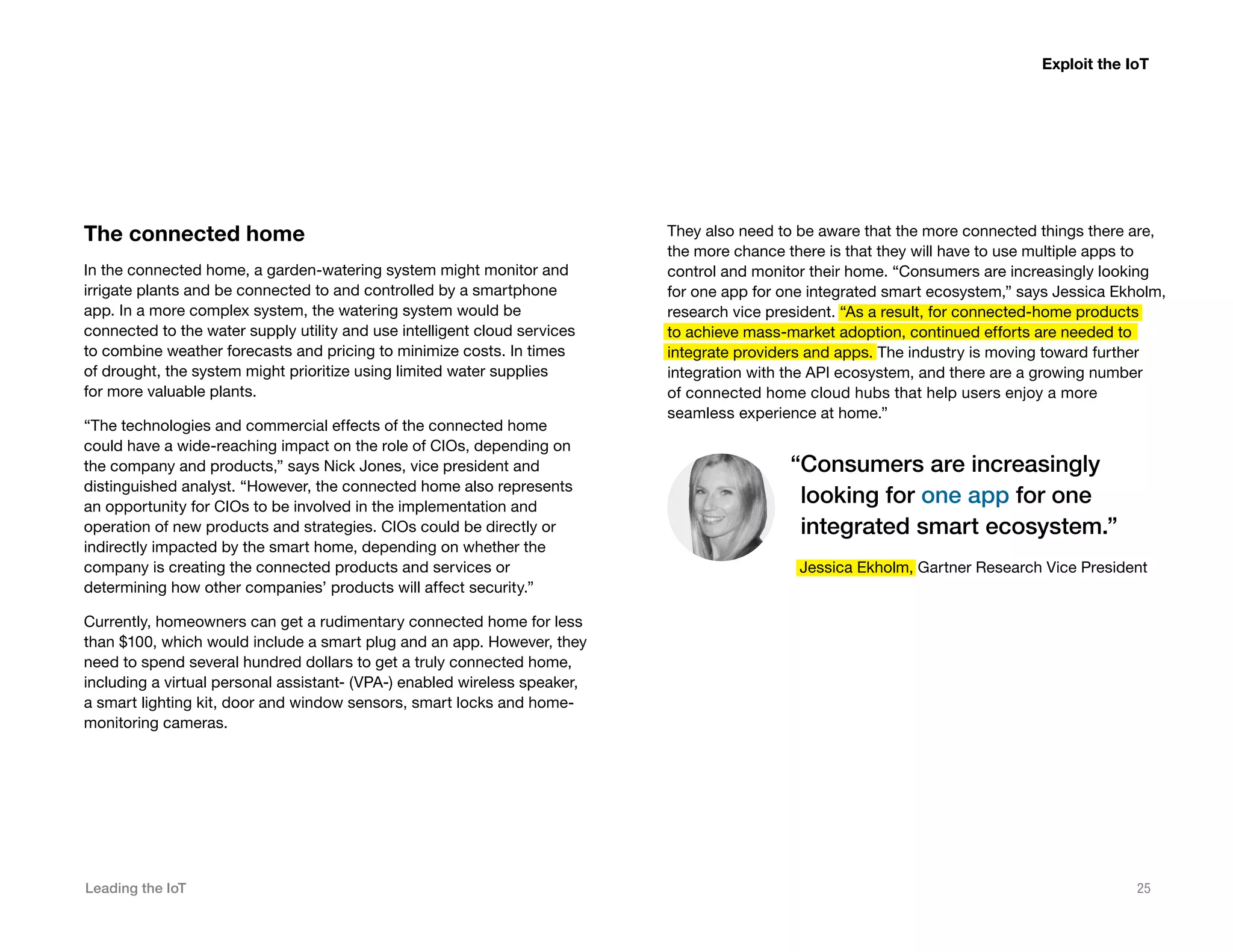 Leading the IoT 25
They also need to be aware that the more connected things there are,
the more chance there is that they will have to use multiple apps to
control and monitor their home. “Consumers are increasingly looking
for one app for one integrated smart ecosystem,” says Jessica Ekholm,
research vice president. “As a result, for connected-home products
to achieve mass-market adoption, continued efforts are needed to
integrate providers and apps. The industry is moving toward further
integration with the API ecosystem, and there are a growing number
of connected home cloud hubs that help users enjoy a more
seamless experience at home.”
The connected home
In the connected home, a garden-watering system might monitor and
irrigate plants and be connected to and controlled by a smartphone
app. In a more complex system, the watering system would be
connected to the water supply utility and use intelligent cloud services
to combine weather forecasts and pricing to minimize costs. In times
of drought, the system might prioritize using limited water supplies
for more valuable plants.
“The technologies and commercial effects of the connected home
could have a wide-reaching impact on the role of CIOs, depending on
the company and products,” says Nick Jones, vice president and
distinguished analyst. “However, the connected home also represents
an opportunity for CIOs to be involved in the implementation and
operation of new products and strategies. CIOs could be directly or
indirectly impacted by the smart home, depending on whether the
company is creating the connected products and services or
determining how other companies’ products will affect security.”
Currently, homeowners can get a rudimentary connected home for less
than $100, which would include a smart plug and an app. However, they
need to spend several hundred dollars to get a truly connected home,
including a virtual personal assistant- (VPA-) enabled wireless speaker,
a smart lighting kit, door and window sensors, smart locks and home-
monitoring cameras.
Exploit the IoT
“Consumers are increasingly
looking for one app for one
integrated smart ecosystem.”
Jessica Ekholm, Gartner Research Vice President
 