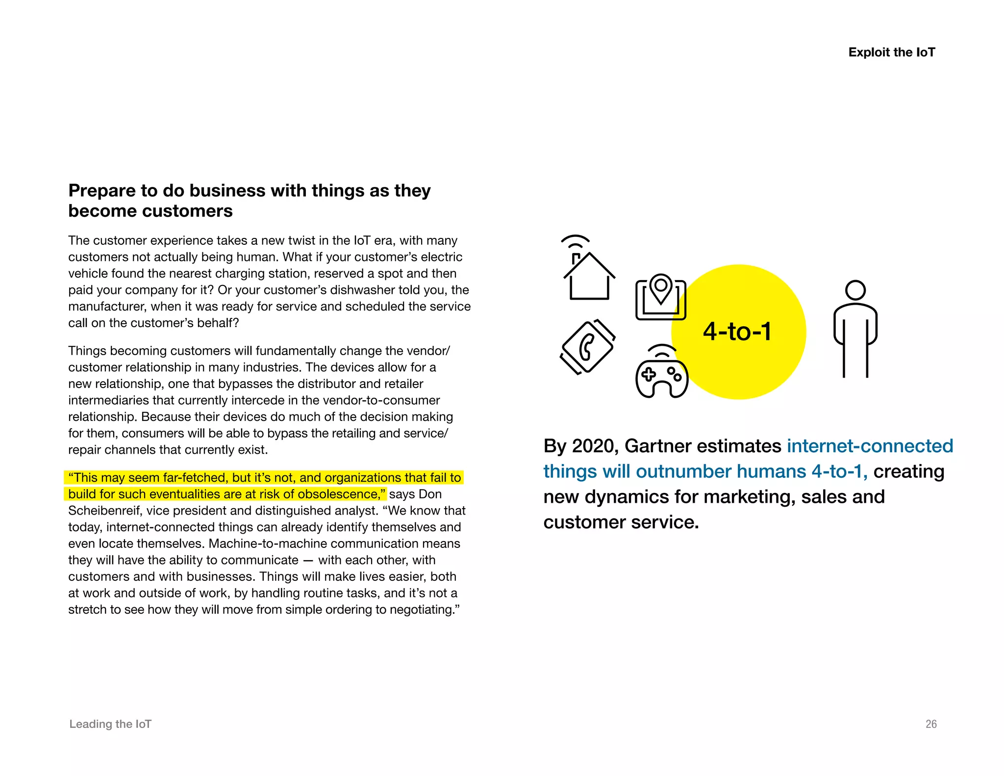 Leading the IoT 26
Prepare to do business with things as they
become customers
The customer experience takes a new twist in the IoT era, with many
customers not actually being human. What if your customer’s electric
vehicle found the nearest charging station, reserved a spot and then
paid your company for it? Or your customer’s dishwasher told you, the
manufacturer, when it was ready for service and scheduled the service
call on the customer’s behalf?
Things becoming customers will fundamentally change the vendor/
customer relationship in many industries. The devices allow for a
new relationship, one that bypasses the distributor and retailer
intermediaries that currently intercede in the vendor-to-consumer
relationship. Because their devices do much of the decision making
for them, consumers will be able to bypass the retailing and service/
repair channels that currently exist.
“This may seem far-fetched, but it’s not, and organizations that fail to
build for such eventualities are at risk of obsolescence,” says Don
Scheibenreif, vice president and distinguished analyst. “We know that
today, internet-connected things can already identify themselves and
even locate themselves. Machine-to-machine communication means
they will have the ability to communicate — with each other, with
customers and with businesses. Things will make lives easier, both
at work and outside of work, by handling routine tasks, and it’s not a
stretch to see how they will move from simple ordering to negotiating.”
Exploit the IoT
By 2020, Gartner estimates internet-connected
things will outnumber humans 4-to-1, creating
new dynamics for marketing, sales and
customer service.
4-to-1
 