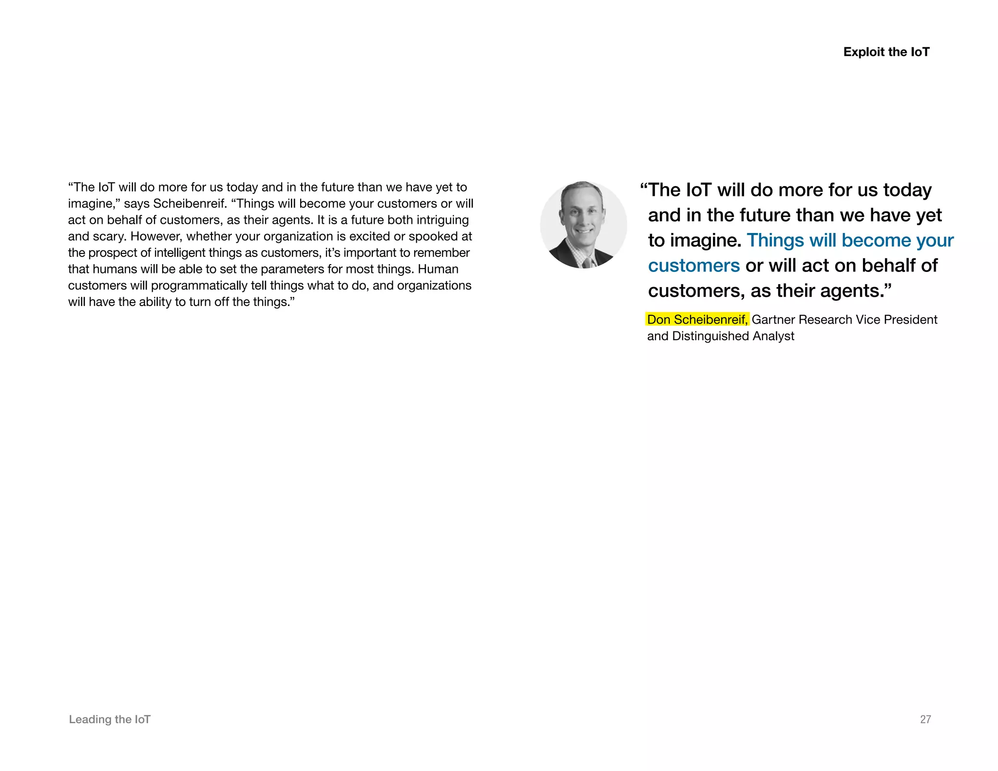 Leading the IoT 27
“The IoT will do more for us today and in the future than we have yet to
imagine,” says Scheibenreif. “Things will become your customers or will
act on behalf of customers, as their agents. It is a future both intriguing
and scary. However, whether your organization is excited or spooked at
the prospect of intelligent things as customers, it’s important to remember
that humans will be able to set the parameters for most things. Human
customers will programmatically tell things what to do, and organizations
will have the ability to turn off the things.”
“The IoT will do more for us today
and in the future than we have yet
to imagine. Things will become your
customers or will act on behalf of
customers, as their agents.”
Don Scheibenreif, Gartner Research Vice President
and Distinguished Analyst
Exploit the IoT
 