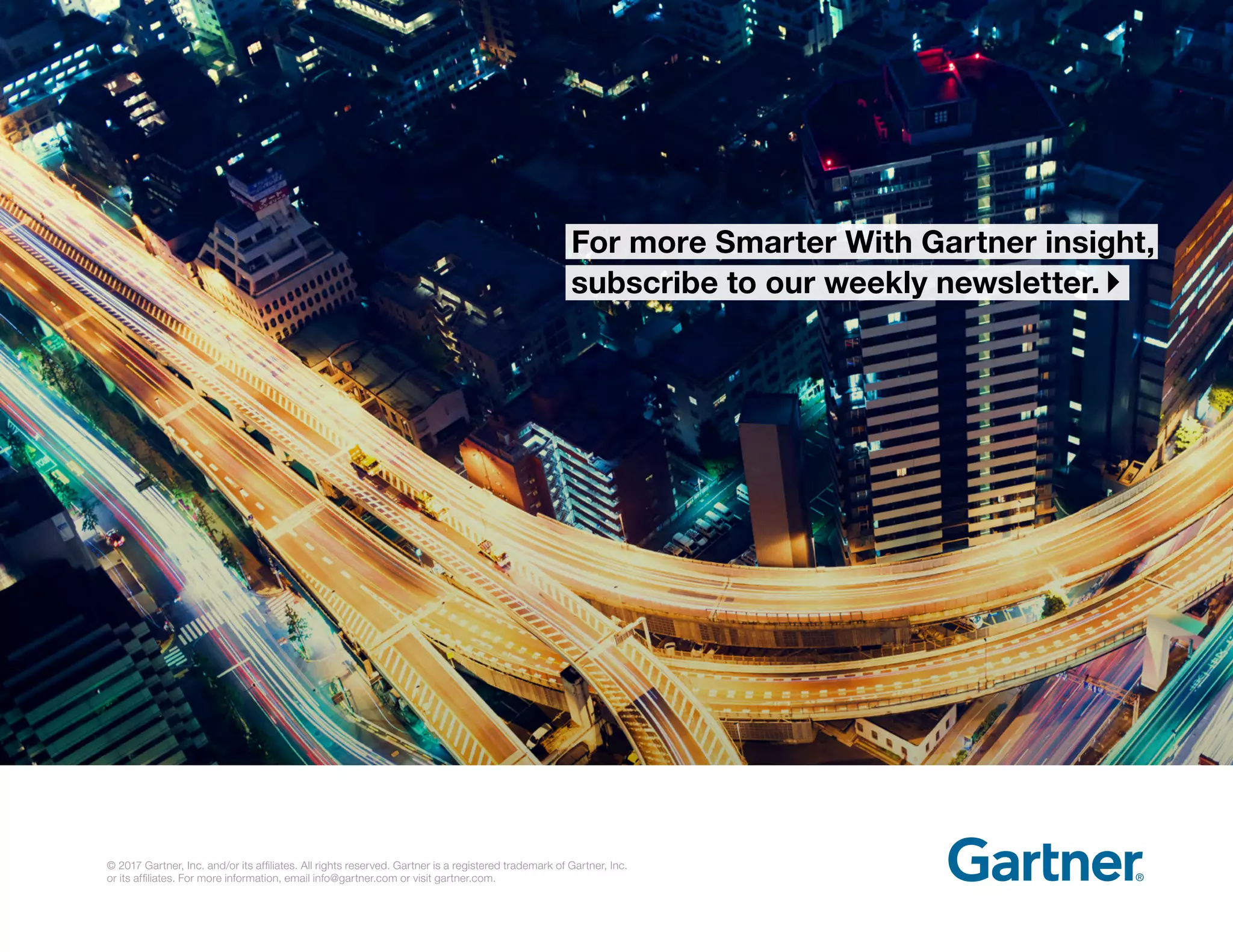 For more Smarter With Gartner insight,
subscribe to our weekly newsletter. }
© 2017 Gartner, Inc. and/or its affiliates. All rights reserved. Gartner is a registered trademark of Gartner, Inc.
or its affiliates. For more information, email info@gartner.com or visit gartner.com.
 
