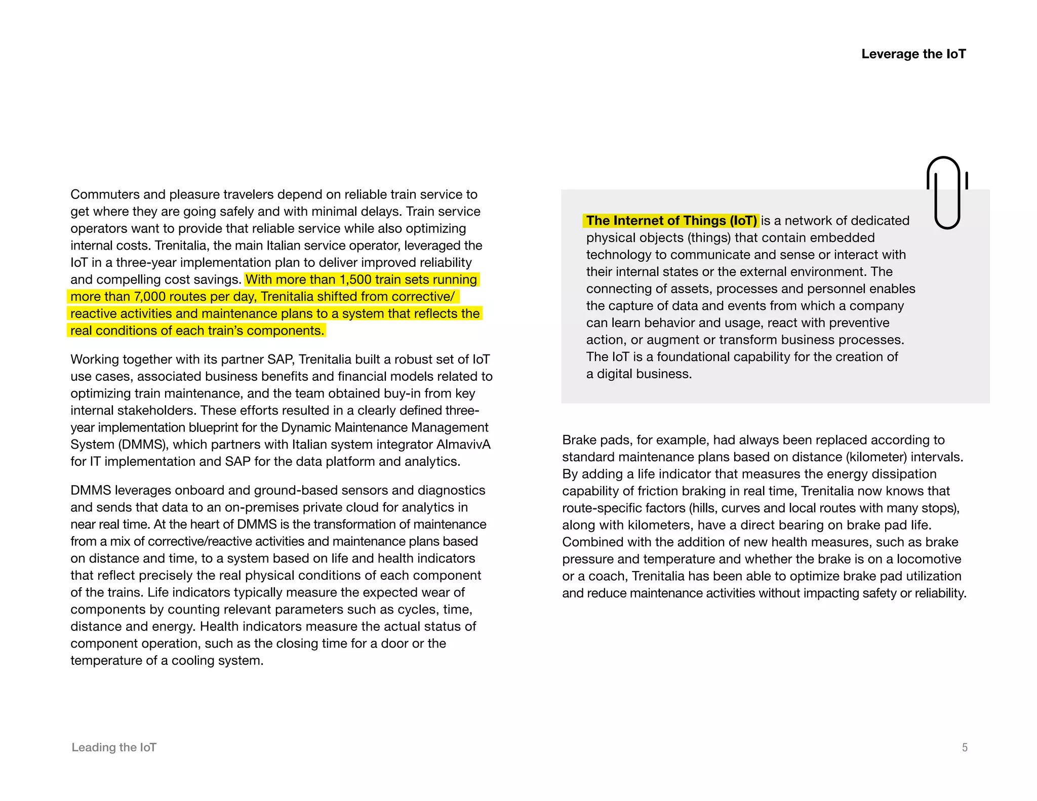 Leading the IoT 5
Commuters and pleasure travelers depend on reliable train service to
get where they are going safely and with minimal delays. Train service
operators want to provide that reliable service while also optimizing
internal costs. Trenitalia, the main Italian service operator, leveraged the
IoT in a three-year implementation plan to deliver improved reliability
and compelling cost savings. With more than 1,500 train sets running
more than 7,000 routes per day, Trenitalia shifted from corrective/
reactive activities and maintenance plans to a system that reflects the
real conditions of each train’s components.
Working together with its partner SAP, Trenitalia built a robust set of IoT
use cases, associated business benefits and financial models related to
optimizing train maintenance, and the team obtained buy-in from key
internal stakeholders. These efforts resulted in a clearly defined three-
year implementation blueprint for the Dynamic Maintenance Management
System (DMMS), which partners with Italian system integrator AlmavivA
for IT implementation and SAP for the data platform and analytics.
DMMS leverages onboard and ground-based sensors and diagnostics
and sends that data to an on-premises private cloud for analytics in
near real time. At the heart of DMMS is the transformation of maintenance
from a mix of corrective/reactive activities and maintenance plans based
on distance and time, to a system based on life and health indicators
that reflect precisely the real physical conditions of each component
of the trains. Life indicators typically measure the expected wear of
components by counting relevant parameters such as cycles, time,
distance and energy. Health indicators measure the actual status of
component operation, such as the closing time for a door or the
temperature of a cooling system.
Leverage the IoT
Brake pads, for example, had always been replaced according to
standard maintenance plans based on distance (kilometer) intervals.
By adding a life indicator that measures the energy dissipation
capability of friction braking in real time, Trenitalia now knows that
route-specific factors (hills, curves and local routes with many stops),
along with kilometers, have a direct bearing on brake pad life.
Combined with the addition of new health measures, such as brake
pressure and temperature and whether the brake is on a locomotive
or a coach, Trenitalia has been able to optimize brake pad utilization
and reduce maintenance activities without impacting safety or reliability.
The Internet of Things (IoT) is a network of dedicated
physical objects (things) that contain embedded
technology to communicate and sense or interact with
their internal states or the external environment. The
connecting of assets, processes and personnel enables
the capture of data and events from which a company
can learn behavior and usage, react with preventive
action, or augment or transform business processes.
The IoT is a foundational capability for the creation of
a digital business.
 