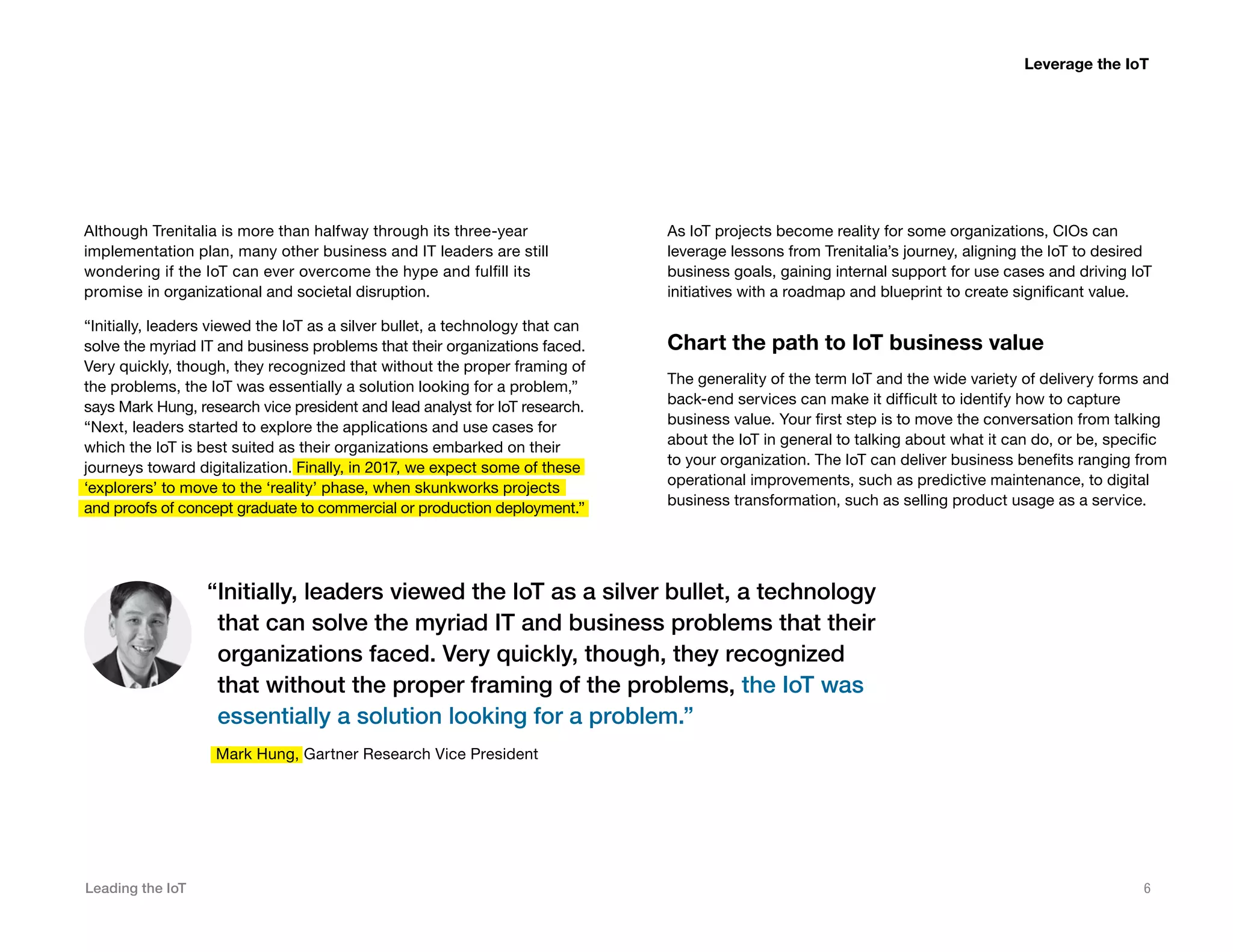 Leading the IoT 6
Although Trenitalia is more than halfway through its three-year
implementation plan, many other business and IT leaders are still
wondering if the IoT can ever overcome the hype and fulfill its
promise in organizational and societal disruption.
“Initially, leaders viewed the IoT as a silver bullet, a technology that can
solve the myriad IT and business problems that their organizations faced.
Very quickly, though, they recognized that without the proper framing of
the problems, the IoT was essentially a solution looking for a problem,”
says Mark Hung, research vice president and lead analyst for IoT research.
“Next, leaders started to explore the applications and use cases for
which the IoT is best suited as their organizations embarked on their
journeys toward digitalization. Finally, in 2017, we expect some of these
‘explorers’ to move to the ‘reality’ phase, when skunkworks projects
and proofs of concept graduate to commercial or production deployment.”
As IoT projects become reality for some organizations, CIOs can
leverage lessons from Trenitalia’s journey, aligning the IoT to desired
business goals, gaining internal support for use cases and driving IoT
initiatives with a roadmap and blueprint to create significant value.
Chart the path to IoT business value
The generality of the term IoT and the wide variety of delivery forms and
back-end services can make it difficult to identify how to capture
business value. Your first step is to move the conversation from talking
about the IoT in general to talking about what it can do, or be, specific
to your organization. The IoT can deliver business benefits ranging from
operational improvements, such as predictive maintenance, to digital
business transformation, such as selling product usage as a service.
“Initially, leaders viewed the IoT as a silver bullet, a technology
that can solve the myriad IT and business problems that their
organizations faced. Very quickly, though, they recognized
that without the proper framing of the problems, the IoT was
essentially a solution looking for a problem.”
Mark Hung, Gartner Research Vice President
Leverage the IoT
 