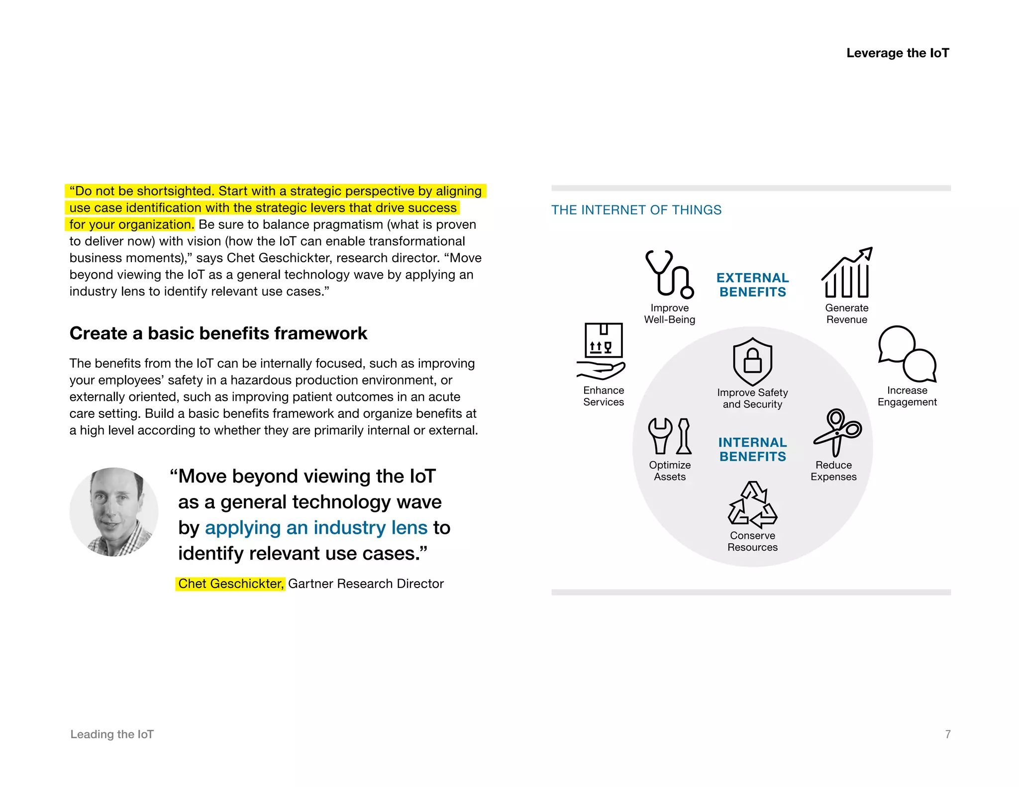 Leading the IoT 7
“Do not be shortsighted. Start with a strategic perspective by aligning
use case identification with the strategic levers that drive success
for your organization. Be sure to balance pragmatism (what is proven
to deliver now) with vision (how the IoT can enable transformational
business moments),” says Chet Geschickter, research director. “Move
beyond viewing the IoT as a general technology wave by applying an
industry lens to identify relevant use cases.”
Create a basic benefits framework
The benefits from the IoT can be internally focused, such as improving
your employees’ safety in a hazardous production environment, or
externally oriented, such as improving patient outcomes in an acute
care setting. Build a basic benefits framework and organize benefits at
a high level according to whether they are primarily internal or external.
“Move beyond viewing the IoT
as a general technology wave
by applying an industry lens to
identify relevant use cases.”
Chet Geschickter, Gartner Research Director
THE INTERNET OF THINGS
INTERNAL
BENEFITS
EXTERNAL
BENEFITS
Enhance
Services
Improve
Well-Being
Generate
Revenue
Increase
Engagement
Improve Safety
and Security
Optimize
Assets
Conserve
Resources
Reduce
Expenses
Leverage the IoT
 