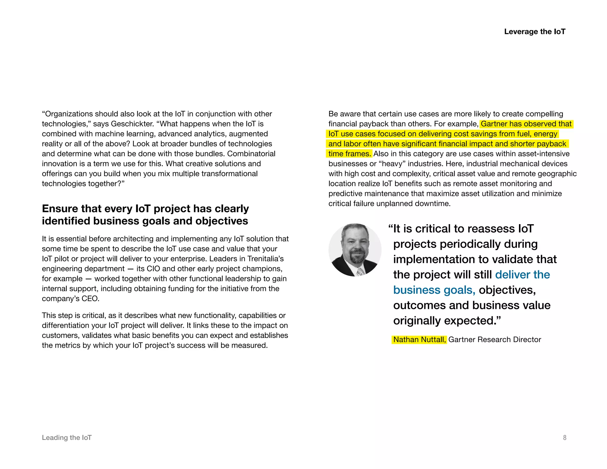 Leading the IoT 8
“Organizations should also look at the IoT in conjunction with other
technologies,” says Geschickter. “What happens when the IoT is
combined with machine learning, advanced analytics, augmented
reality or all of the above? Look at broader bundles of technologies
and determine what can be done with those bundles. Combinatorial
innovation is a term we use for this. What creative solutions and
offerings can you build when you mix multiple transformational
technologies together?”
Ensure that every IoT project has clearly
identified business goals and objectives
It is essential before architecting and implementing any IoT solution that
some time be spent to describe the IoT use case and value that your
IoT pilot or project will deliver to your enterprise. Leaders in Trenitalia’s
engineering department — its CIO and other early project champions,
for example — worked together with other functional leadership to gain
internal support, including obtaining funding for the initiative from the
company’s CEO.
This step is critical, as it describes what new functionality, capabilities or
differentiation your IoT project will deliver. It links these to the impact on
customers, validates what basic benefits you can expect and establishes
the metrics by which your IoT project’s success will be measured.
Be aware that certain use cases are more likely to create compelling
financial payback than others. For example, Gartner has observed that
IoT use cases focused on delivering cost savings from fuel, energy
and labor often have significant financial impact and shorter payback
time frames. Also in this category are use cases within asset-intensive
businesses or “heavy” industries. Here, industrial mechanical devices
with high cost and complexity, critical asset value and remote geographic
location realize IoT benefits such as remote asset monitoring and
predictive maintenance that maximize asset utilization and minimize
critical failure unplanned downtime.
“It is critical to reassess IoT
projects periodically during
implementation to validate that
the project will still deliver the
business goals, objectives,
outcomes and business value
originally expected.”
Nathan Nuttall, Gartner Research Director
Leverage the IoT
 