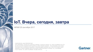 1
IoT. Вчера, сегодня, завтра
ФРИИ 25 сентября 2017
CONFIDENTIAL AND PROPRIETARY
This presentation, including any supporting materials, is owned by Gartner, Inc. and/or its affiliates and is for
the sole use of the intended Gartner audience or other intended recipients. This presentation may contain
information that is confidential, proprietary or otherwise legally protected, and it may not be further copied,
distributed or publicly displayed without the express written permission of Gartner, Inc. or its affiliates.
© 2017 Gartner, Inc. and/or its affiliates. All rights reserved.
 