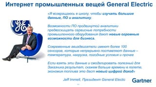 11
«Я возвращаюсь в школу, чтобы изучать большие
данные, ПО и аналитику.
Возможности ПО продвинутой аналитики
предвосхищать сервисные потребности
промышленного оборудования дают новые огромные
возможности для бизнеса.
Современные авиадвигатели имеют более 100
сенсоров, которые непрерывно поставляют данные –
температура, нагрузка, погодные условия и прочее
Если взять эти данные и смоделировать полезный для
Заказчика результат, скажем больше времени в полете,
экономия топлива это даст новый цифрой доход»
Jeff Immelt, Президент General Electic
Интернет промышленных вещей General Electric
 