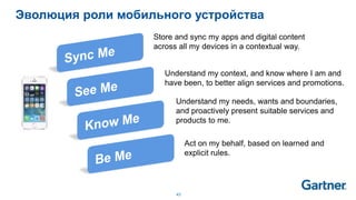 43
Эволюция роли мобильного устройства
Store and sync my apps and digital content
across all my devices in a contextual way.
Understand my context, and know where I am and
have been, to better align services and promotions.
Understand my needs, wants and boundaries,
and proactively present suitable services and
products to me.
Act on my behalf, based on learned and
explicit rules.
 