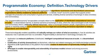 47
Programmable Economy: Definition.Technology Drivers
The programmable economy is the global scale aggregation of algorithmic businesses and decentralized autonomous
organizations (DAOs) enabled by metacoin platforms — a natively "smart" economic system that supports and/or
manages the production and consumption of goods and services, enabling diverse scenarios of exchange of value (monetary
and nonmonetary).
The "programmable economy" encapsulates concepts reliant on the application of distributed computational resources
at scale, in a decentralized manner, to diverse scenarios of exchange of value, where the value exchanged is both monetary
and nonmonetary (that is, arbitrarily defined resources). Value is exchanged between people, organizations and smart
agents or machines acting as smart entities/things that have legal and accounting provenance equivalent to today's
corporations and individuals.
These technologically enabled capabilities will radically reshape our notion of what an economy is, how its activities are
measured, how it operates and how it is controlled. Programmability is derived from 4 technology concepts, the:
• Application via metacoin platforms of distributed, intelligent computational resources at scale, in a decentralized
manner
• Codification of activity (transactions) via blockchain, sidechain and related messaging and distributed-ledger protocols
• Algorithms & AI implemented on the platform that enables creation & destruction of dynamically intelligent decision
rights
• APIs/apps to enable interoperability and extensibility of business models between and among economic
environments
 