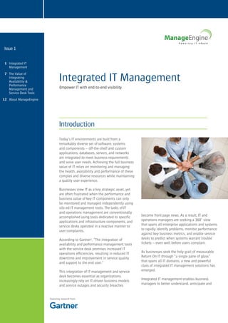 Issue 1


 1 Integrated IT
   Management                   Lorem ipsum dolor sit amet sit
                                Integrated IT Management
 7 The Value of
   Integrating
   Availability &
   Performance
   Management and               Empower IT with end-to-end visibility
   Service Desk Tools
12 About ManageEngine




                                Introduction
                                Today’s IT environments are built from a
                                remarkably diverse set of software, systems
                                and components – off-the-shelf and custom
                                applications, databases, servers, and networks
                                are integrated to meet business requirements
                                and serve user needs. Achieving the full business
                                value of IT relies on monitoring and managing
                                the health, availability and performance of these
                                complex and diverse resources while maintaining
                                a quality user experience.

                                Businesses view IT as a key strategic asset, yet
                                are often frustrated when the performance and
                                business value of key IT components can only
                                be monitored and managed independently using
                                silo-ed IT management tools. The tasks of IT
                                and operations management are conventionally
                                accomplished using tools dedicated to specific      become front page news. As a result, IT and
                                applications and infrastructure components, and     operations managers are seeking a 360˚ view
                                service desks operated in a reactive manner to      that spans all enterprise applications and systems
                                user complaints.                                    to rapidly identify problems, monitor performance
                                                                                    against key business metrics, and enable service
                                According to Gartner1, “The integration of          desks to predict when systems warrant trouble
                                availability and performance management tools       tickets – even well before users complain.
                                with the service desk promises increased IT
                                operations efficiencies, resulting in reduced IT    As businesses seek the holy grail of measurable
                                downtime and improvement in service quality         Return On IT through “a single pane of glass”
                                and support to the end user.”                       that spans all IT domains, a new and powerful
                                                                                    class of integrated IT management solutions has
                                This integration of IT management and service       emerged.
                                desk becomes essential as organizations
                                increasingly rely on IT-driven business models      Integrated IT management enables business
                                and service outages and security breaches           managers to better understand, anticipate and


                        Featuring research from
 