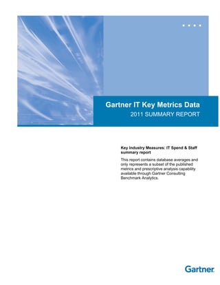 Gartner IT Key Metrics Data
2011 SUMMARY REPORT
Key Industry Measures: IT Spend & Staff
summary report
This report contains database averages and
only represents a subset of the published
metrics and prescriptive analysis capability
available through Gartner Consulting
Benchmark Analytics.
 