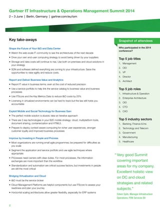 2
Gartner IT Infrastructure  Operations Management Summit 2014
2 – 3 June  |  Berlin, Germany  |  gartner.com/eu/iom
Key take-aways
Shape the Future of Your IO and Data Center
•	 Watch the web-scale IT community to see the architectures of the next decade
•	 Drive your own end-user computing strategy to avoid being driven by your suppliers
•	 Storage and data costs will continue to rise. Use both on-premises and cloud solutions in
your strategy
•	 SDN and software defined everything are coming to your infrastructure. Seize the
opportunities to raise agility and reduce costs.
Report and Deliver Business Value and Analytics
•	 Report IT value in business terms; even at the cost of reduced precision
•	 Use a service portfolio to help link the service catalog to business value and business
processes
•	 Use ITScore and the Key Metrics Data to reduce IO costs by 25%
•	 Licensing in virtualized environments can be hard to track but the law still holds you
accountable
Exploit Mobile and Social Technology for Business Gain
•	 The perfect mobile solution is elusive; take an iterative approach
•	 There are 5 key technologies in your B2E mobile strategy: cloud, multiplatform tools,
document sharing, containerization and HTML5.
•	 Prepare to deploy context-aware-computing for richer user experiences, stronger
customer loyalty and improved business processes
Improve by Investing in People and Process
•	 Most organizations are running small agile programmes; be prepared for difficulties as
you scale
•	 Segment the application and service portfolio and use agile techniques where
appropriate
•	 Processes need owners with clear duties. For most processes, the information
exchanges are more important than the workflow
•	 Standardization and automation are critical success factors; but investments in people
are still the most critical
Bridging Virtualization and Cloud
•	 IO must be the service broker
•	 Cloud Management Platforms are helpful components but use ITScore to assess your
readiness and plan your journey
•	 Horizontal scaling architectures allow greater flexibility, especially for ERP systems
Who participated in the 2014
conference?
Top 5 job titles
1.	Management
2.	CIO
3.	 VP
4.	Director
5.	Architect
Top 5 job roles
1.	 Infrastructure  Operation
2.	 Enterprise Architecture
3.	CIO
4.	CTO
5.	CXO
Top 5 industry sectors
1.	 Banking, Finance  Ins
2.	 Technology and Telecom
3.	Government
4.	Manufacturing
5.	Healthcare
Snapshot of attendees
“	Very good Summit
covering important
areas for my company.
Excellent holistic view
on DC and cloud
strategies and related
subjects.”
Edwin Spits, Manager Infrastructure
Operations, PON Services BV
 