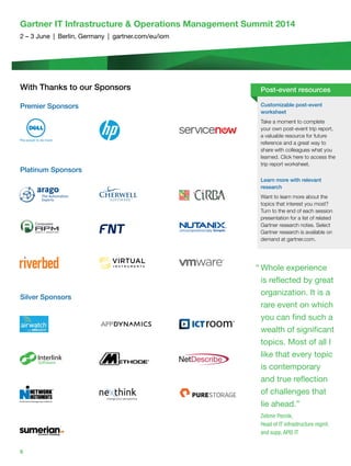 6
Gartner IT Infrastructure  Operations Management Summit 2014
2 – 3 June | Berlin, Germany | gartner.com/eu/iom
With Thanks to our Sponsors
Premier Sponsors
Platinum Sponsors
Silver Sponsors
“ Whole experience
is reﬂected by great
organization. It is a
rare event on which
you can find such a
wealth of significant
topics. Most of all I
like that every topic
is contemporary
and true reﬂection
of challenges that
lie ahead.”
Zelimir Pecnik,
Head of IT infrastructure mgmt.
and supp, APIS IT
Customizable post-event
worksheet
Take a moment to complete
your own post-event trip report,
a valuable resource for future
reference and a great way to
share with colleagues what you
learned. Click here to access the
trip report worksheet.
Learn more with relevant
research
Want to learn more about the
topics	that	interest	you	most?	
Turn to the end of each session
presentation for a list of related
Gartner research notes. Select
Gartner research is available on
demand at gartner.com.
Post-event resources
 