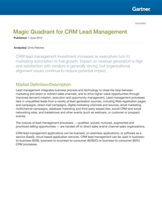 G00226897



Magic Quadrant for CRM Lead Management
Published: 7 June 2012


Analyst(s): Chris Fletcher


 CRM lead management investment increases as executives turn to
 marketing automation to fuel growth. Impact on revenue generation is high
 and satisfaction with vendors is generally strong, but organizational
 alignment issues continue to reduce potential impact.


 Market Definition/Description
 Lead management integrates business process and technology to close the loop between
 marketing and direct or indirect sales channels, and to drive higher-value opportunities through
 improved demand creation, execution and opportunity management. Lead management processes
 take in unqualified leads from a variety of lead generation sources, including Web registration pages
 and campaigns, direct mail campaigns, digital marketing channels and sources, email marketing,
 multichannel campaigns, database marketing and third-party leased lists, social CRM and social
 networking sites, and tradeshows and other events (such as webinars, or customer or prospect
 events).

 The outputs of lead management processes — qualified, scored, nurtured, augmented and
 prioritized selling opportunities — are handed off to direct sales and/or channel sales organizations.

 CRM lead management applications can be licensed; on-premises applications; or software as a
 service (SaaS), cloud-based application services. CRM lead management can be used in business-
 to-business (B2B), business-to-business-to-consumer (B2B2C) or business-to-consumer (B2C)
 CRM processes.
 