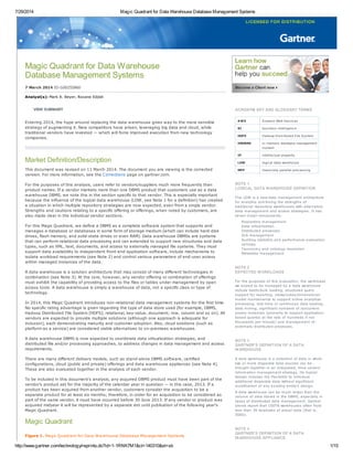 7/29/2014 Magic Quadrant for Data Warehouse Database Management Systems
http://www.gartner.com/technology/reprints.do?id=1-1RNK7M1&ct=140310&st=sb 1/15
Magic Quadrant for Data Warehouse
Database Management Systems
7 March 2014 ID:G00255860
Analyst(s): Mark A. Beyer, Roxane Edjlali
VIEW SUMMARY
Entering 2014, the hype around replacing the data warehouse gives way to the more sensible
strategy of augmenting it. New competitors have arisen, leveraging big data and cloud, while
traditional vendors have invested — which will force improved execution from new technology
companies.
Market Definition/Description
This document was revised on 11 March 2014. The document you are viewing is the corrected
version. For more information, see the Corrections page on gartner.com.
For the purposes of this analysis, users refer to vendors/suppliers much more frequently than
product names. If a vendor markets more than one DBMS product that customers use as a data
warehouse DBMS, we note this in the section specific to that vendor. This is especially important
because the influence of the logical data warehouse (LDW, see Note 1 for a definition) has created
a situation in which multiple repository strategies are now expected, even from a single vendor.
Strengths and cautions relating to a specific offering or offerings, when noted by customers, are
also made clear in the individual vendor sections.
For this Magic Quadrant, we define a DBMS as a complete software system that supports and
manages a database or databases in some form of storage medium (which can include hard-disk
drives, flash memory, and solid-state drives or even RAM). Data warehouse DBMSs are systems
that can perform relational data processing and can extended to support new structures and data
types, such as XML, text, documents, and access to externally managed file systems. They must
support data availability to independent front-end application software, include mechanisms to
isolate workload requirements (see Note 2) and control various parameters of end-user access
within managed instances of the data.
A data warehouse is a solution architecture that may consist of many different technologies in
combination (see Note 3). At the core, however, any vendor offering or combination of offerings
must exhibit the capability of providing access to the files or tables under management by open
access tools. A data warehouse is simply a warehouse of data, not a specific class or type of
technology.
In 2014, this Magic Quadrant introduces non-relational data management systems for the first time.
No specific rating advantage is given regarding the type of data store used (for example, DBMS,
Hadoop Distributed File System [HDFS]; relational, key-value, document; row, column and so on). All
vendors are expected to provide multiple solutions (although one approach is adequate for
inclusion), each demonstrating maturity and customer adoption. Also, cloud solutions (such as
platform as a service) are considered viable alternatives to on-premises warehouses.
A data warehouse DBMS is now expected to coordinate data virtualization strategies, and
distributed file and/or processing approaches, to address changes in data management and access
requirements.
There are many different delivery models, such as stand-alone DBMS software, certified
configurations, cloud (public and private) offerings and data warehouse appliances (see Note 4).
These are also evaluated together in the analysis of each vendor.
To be included in this document's analysis, any acquired DBMS product must have been part of the
vendor's product set for the majority of the calendar year in question — in this case, 2013. If a
product has been acquired from another vendor, customers consider the acquisition to be a
separate product for at least six months; therefore, in order for an acquisition to be considered as
part of the same vendor, it must have occurred before 30 June 2013. If any vendor or product was
acquired midyear it will be represented by a separate dot until publication of the following year's
Magic Quadrant.
Magic Quadrant
Figure 1. Magic Quadrant for Data Warehouse Database Management Systems
ACRONYM KEY AND GLOSSARY TERMS
AWS A mazon Web Services
BI business intelligence
HDFS Hadoop Distributed File System
IMDBMS in-memory database management
system
IP intellectual property
LDW logical data warehouse
MPP massively parallel processing
NOTE 1
LOGICAL DATA WAREHOUSE DEFINITION
The LDW is a new data management architecture
for analytics combining the strengths of
traditional repository warehouses with alternative
data management and access strategies. It has
seven major components:
Repository management
Data virtualization
Distributed processes
SLA management
Auditing statistics and performance evaluation
services
Taxonomy and ontology resolution
Metadata management
NOTE 2
EXPECTED WORKLOADS
For the purposes of this evaluation, the workloads
we expect to be managed by a data warehouse
include batch/bulk loading, structured query
support for reporting, views/cubes/dimensional-
model maintenance to support online analytical
processing, real-time or continuous data loading,
data mining, significant numbers of concurrent
access instances (primarily to support application-
based queries at the rate of hundreds if not
thousands per minute) and management of
externally distributed processes.
NOTE 3
GARTNER'S DEFINITION OF A DATA
WAREHOUSE
A data warehouse is a collection of data in which
two or more disparate data sources can be
brought together in an integrated, time-variant
information management strategy. Its logical
design includes the flexibility to introduce
additional disparate data without significant
modification of any existing entity's design.
A data warehouse can be much larger than the
volume of data stored in the DBMS, especially in
cases of distributed data management. Gartner
clients report that 100TB warehouses often hold
less than 30 terabytes of actual data (that is,
SSED).
NOTE 4
GARTNER'S DEFINITION OF A DATA
WAREHOUSE APPLIANCE
 